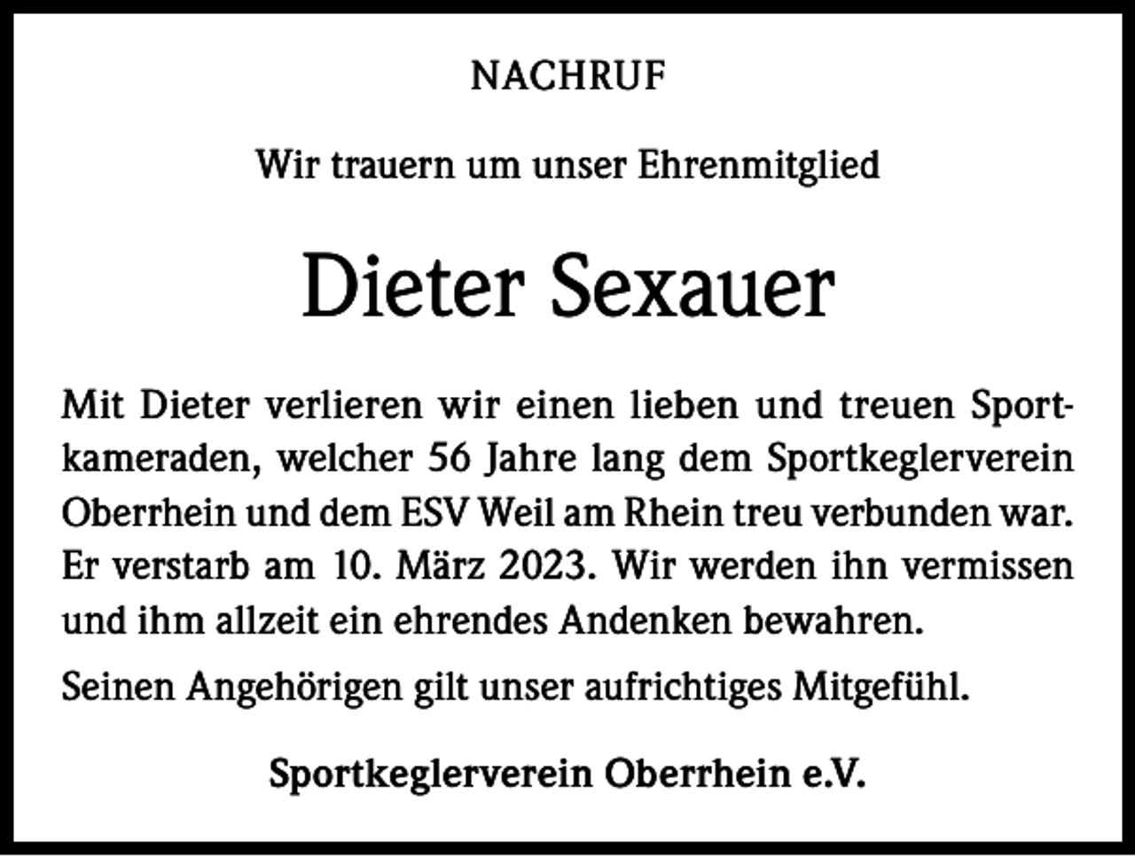 <p>NACHRUF<br />Wir trauern um unser Ehrenmitglied</p><p>Dieter Sexauer<br />Mit Dieter verlieren wir einen lieben und treuen Sportkameraden, welcher 56 Jahre lang dem Sportkeglerverein<br />Oberrhein und dem ESV Weil am Rhein treu verbunden war.<br />Er verstarb am 10. März 2023. Wir werden ihn vermissen<br />und ihm allzeit ein ehrendes Andenken bewahren.<br />Seinen Angehörigen gilt unser aufrichtiges Mitgefühl.<br />Sportkeglerverein Oberrhein e.V.</p>