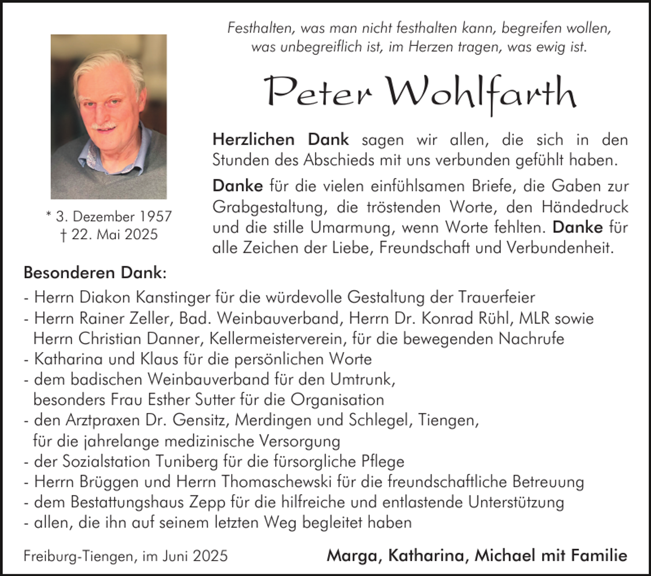 <p>Festhalten, was man nicht festhalten kann, begreifen wollen,<br />was unbegreiflich ist, im Herzen tragen, was ewig ist.</p><p>Peter Wohlfarth<br />Herzlichen Dank sagen wir allen, die sich in den<br />Stunden des Abschieds mit uns verbunden gefühlt haben.<br />* 3. Dezember 1957<br />† 22. Mai 2025</p><p>Danke für die vielen einfühlsamen Briefe, die Gaben zur<br />Grabgestaltung, die tröstenden Worte, den Händedruck<br />und die stille Umarmung, wenn Worte fehlten. Danke für<br />alle Zeichen der Liebe, Freundschaft und Verbundenheit.</p><p>Besonderen Dank:<br />- Herrn Diakon Kanstinger für die würdevolle Gestaltung der Trauerfeier<br />- Herrn Rainer Zeller, Bad. Weinbauverband, Herrn Dr. Konrad Rühl, MLR sowie<br />Herrn Christian Danner, Kellermeisterverein, für die bewegenden Nachrufe<br />- Katharina und Klaus für die persönlichen Worte<br />- dem badischen Weinbauverband für den Umtrunk,<br />besonders Frau Esther Sutter für die Organisation<br />- den Arztpraxen Dr. Gensitz, Merdingen und Schlegel, Tiengen,<br />für die jahrelange medizinische Versorgung<br />- der Sozialstation Tuniberg für die fürsorgliche Pflege<br />- Herrn Brüggen und Herrn Thomaschewski für die freundschaftliche Betreuung<br />- dem Bestattungshaus Zepp für die hilfreiche und entlastende Unterstützung<br />- allen, die ihn auf seinem letzten Weg begleitet haben<br />Freiburg-Tiengen, im Juni 2025</p><p>Marga, Katharina, Michael mit Familie</p>