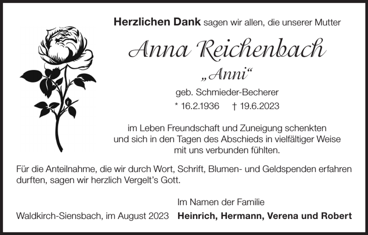 <p>Herzlichen Dank sagen wir allen, die unserer Mutter</p><p>Anna Reichenbach<br />„Anni“<br />geb. Schmieder-Becherer<br />* 16.2.1936 † 19.6.2023<br />im Leben Freundschaft und Zuneigung schenkten<br />und sich in den Tagen des Abschieds in vielfältiger Weise<br />mit uns verbunden fühlten.<br />Für die Anteilnahme, die wir durch Wort, Schrift, Blumen- und Geldspenden erfahren<br />durften, sagen wir herzlich Vergelt’s Gott.<br />Im Namen der Familie<br />Waldkirch-Siensbach, im August 2023 Heinrich, Hermann, Verena und Robert</p>