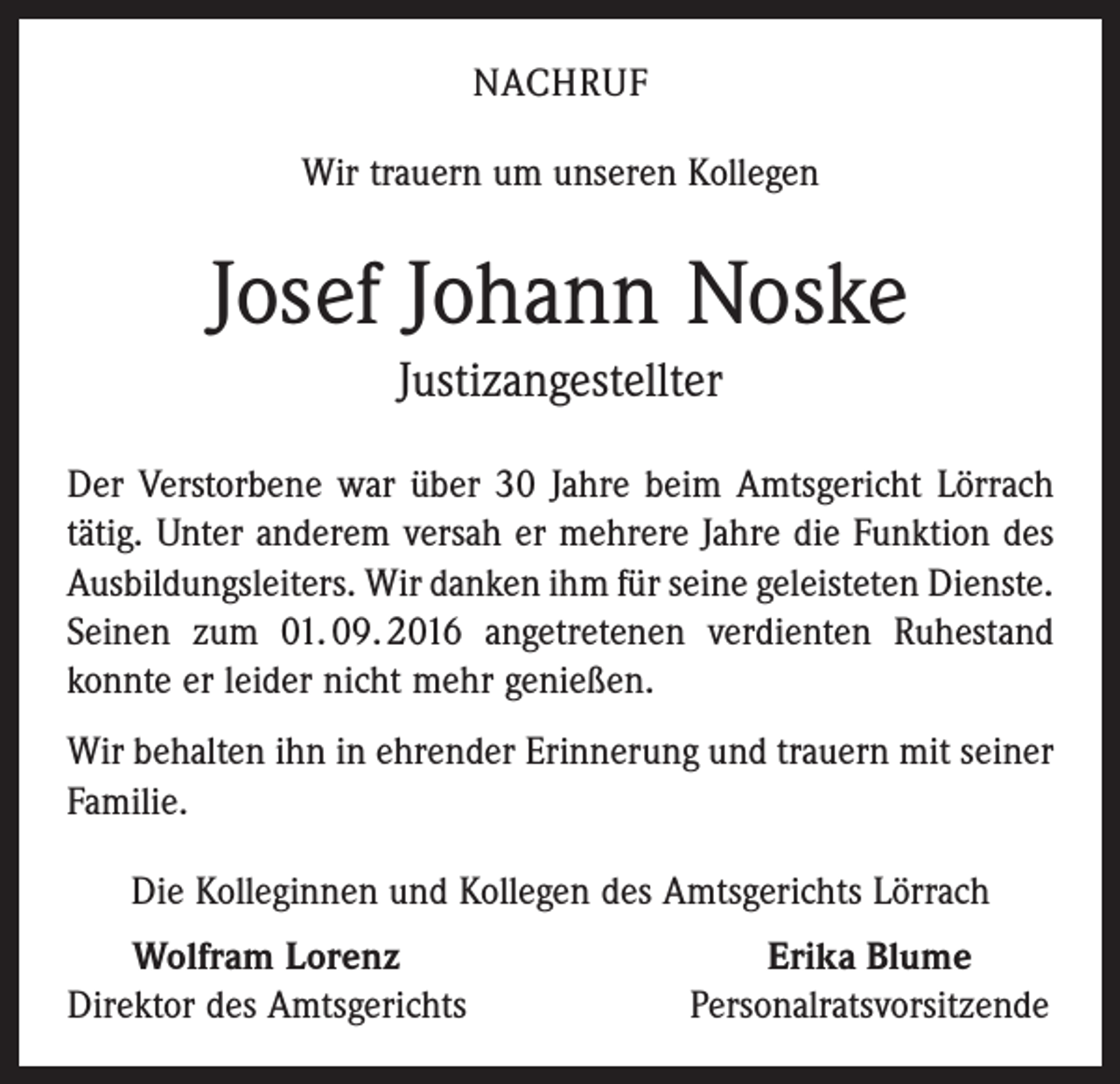 <p>NACHRUF<br />Wir trauern um unseren Kollegen</p><p>Josef Johann Noske<br />Justizangestellter<br />Der Verstorbene war über 30 Jahre beim Amtsgericht Lörrach<br />tätig. Unter anderem versah er mehrere Jahre die Funktion des<br />Ausbildungsleiters. Wir danken ihm für seine geleisteten ­Dienste.<br />Seinen zum 01. 09. 2016 angetretenen verdienten ­Ruhestand<br />konnte er leider nicht mehr genießen.<br />Wir behalten ihn in ehrender Erinnerung und trauern mit ­seiner<br />Familie.<br />Die Kolleginnen und Kollegen des Amtsgerichts Lörrach<br />Wolfram Lorenz<br />irektor des Amtsgerichts<br />D</p><p>Erika Blume<br />Personalratsvorsitzende</p>