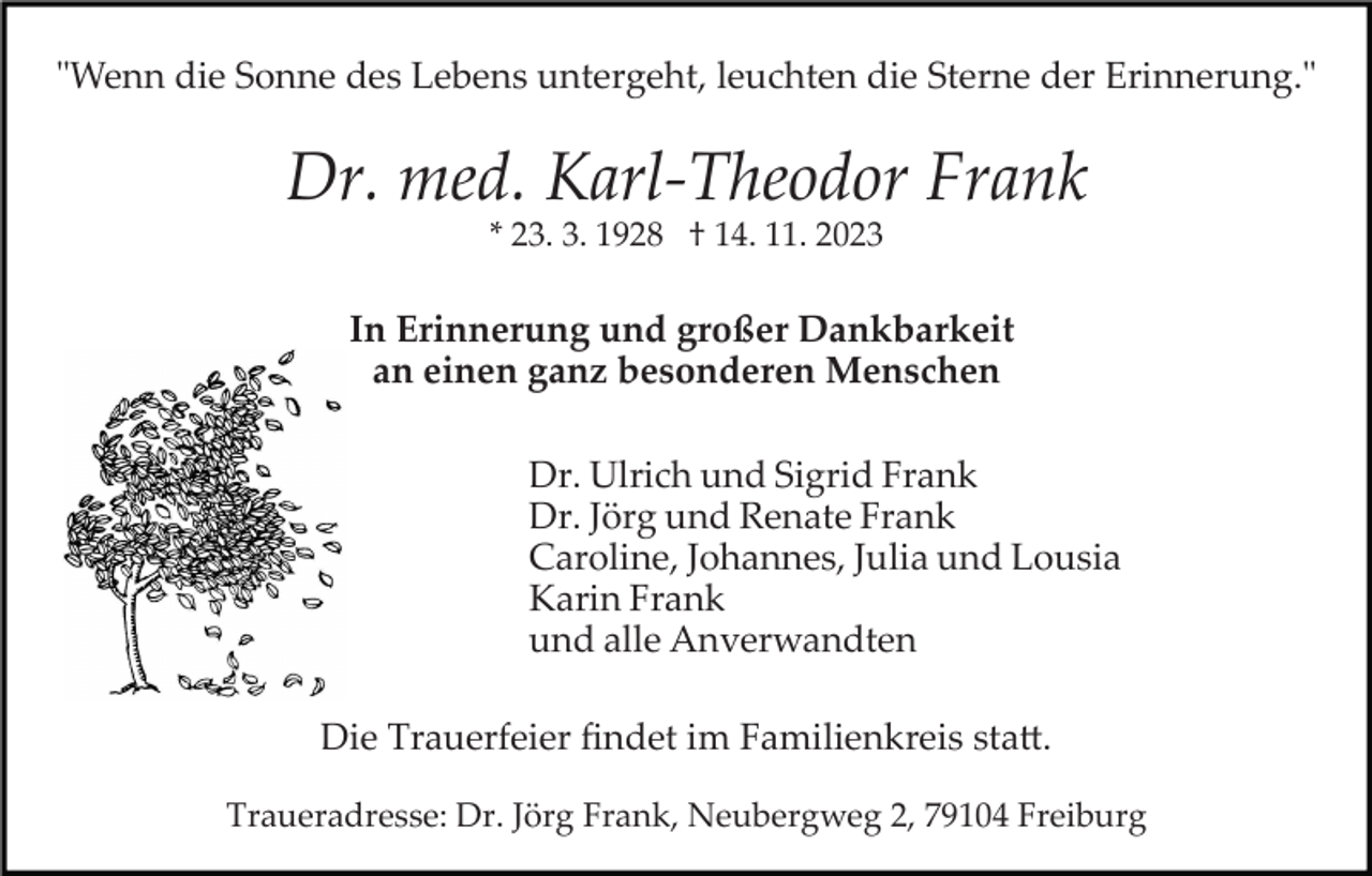 <p>"Wenn die Sonne des Lebens untergeht, leuchten die Sterne der Erinnerung."</p><p>Dr. med. Karl­Theodor Frank<br />* 23. 3. 1928 † 14. 11. 2023</p><p>In Erinnerung und großer Dankbarkeit<br />an einen ganz besonderen Menschen<br />Dr. Ulrich und Sigrid Frank<br />Dr. Jörg und Renate Frank<br />Caroline, Johannes, Julia und Lousia<br />Karin Frank<br />und alle Anverwandten<br />Die Trauerfeier ﬁndet im Familienkreis sta�.<br />Traueradresse: Dr. Jörg Frank, Neubergweg 2, 79104 Freiburg</p>