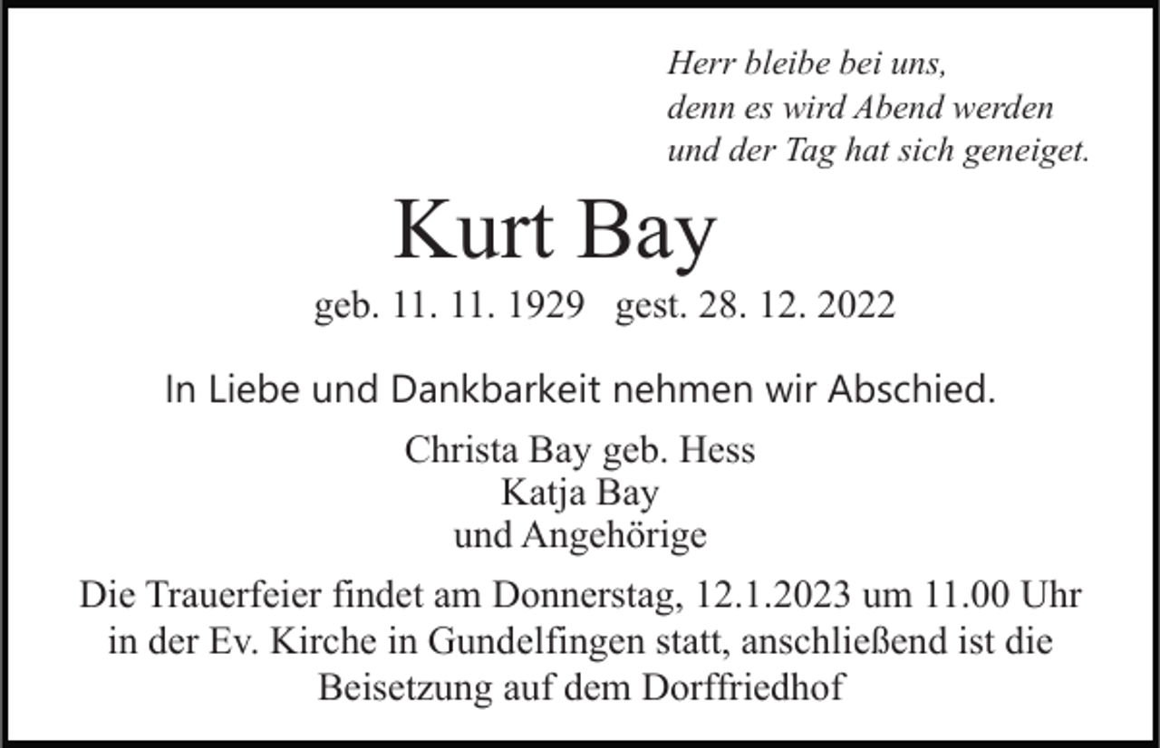 <p>Herr bleibe bei uns,<br />denn es wird Abend werden<br />und der Tag hat sich geneiget.</p><p>Kurt Bay<br />geb. 11. 11. 1929 gest. 28. 12. 2022<br />In Liebe und Dankbarkeit nehmen wir Abschied.<br />Christa Bay geb. Hess<br />Katja Bay<br />und Angehörige<br />Die Trauerfeier findet am Donnerstag, 12.1.2023 um 11.00 Uhr<br />in der Ev. Kirche in Gundelfingen statt, anschließend ist die<br />Beisetzung auf dem Dorffriedhof</p>