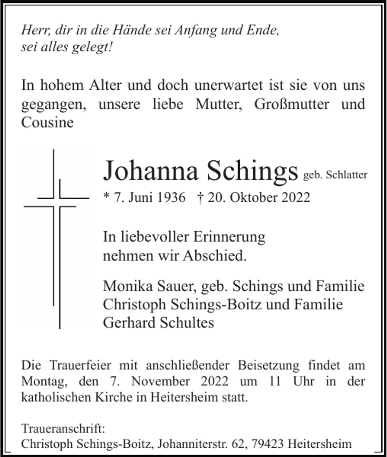 <p>Herr, dir in die Hände sei Anfang und Ende,<br />sei alles gelegt!</p><p>In hohem Alter und doch unerwartet ist sie von uns<br />gegangen, unsere liebe Mutter, Großmutter und<br />Cousine</p><p>Johanna Schings</p><p>geb. Schlatter</p><p>* 7. Juni 1936 † 20. Oktober 2022</p><p>In liebevoller Erinnerung<br />nehmen wir Abschied.<br />Monika Sauer, geb. Schings und Familie<br />Christoph Schings-Boitz und Familie<br />Gerhard Schultes<br />Die Trauerfeier mit anschließender Beisetzung findet am<br />Montag, den 7. November 2022 um 11 Uhr in der<br />katholischen Kirche in Heitersheim statt.<br />Traueranschrift:<br />Christoph Schings-Boitz, Johanniterstr. 62, 79423 Heitersheim</p>