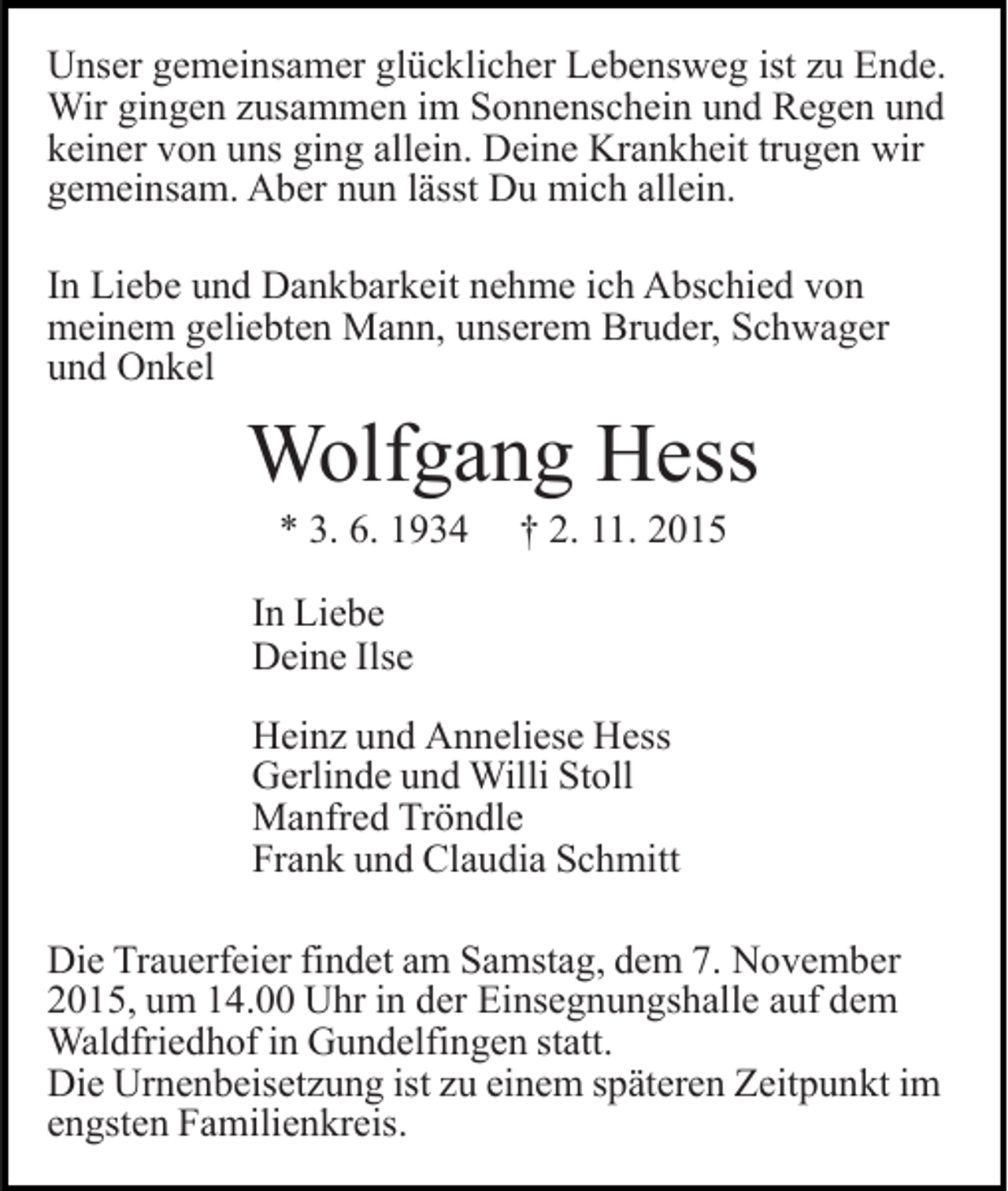 <p>Unser gemeinsamer glücklicher Lebensweg ist zu Ende.<br />Wir gingen zusammen im Sonnenschein und Regen und<br />keiner von uns ging allein. Deine Krankheit trugen wir<br />gemeinsam. Aber nun lässt Du mich allein.<br />In Liebe und Dankbarkeit nehme ich Abschied von<br />meinem geliebten Mann, unserem Bruder, Schwager<br />und Onkel</p><p>Wolfgang Hess<br />* 3. 6. 1934</p><p>† 2. 11. 2015</p><p>In Liebe<br />Deine Ilse<br />Heinz und Anneliese Hess<br />Gerlinde und Willi Stoll<br />Manfred Tröndle<br />Frank und Claudia Schmitt<br />Die Trauerfeier findet am Samstag, dem 7. November<br />2015, um 14.00 Uhr in der Einsegnungshalle auf dem<br />Waldfriedhof in Gundelfingen statt.<br />Die Urnenbeisetzung ist zu einem späteren Zeitpunkt im<br />engsten Familienkreis.</p>