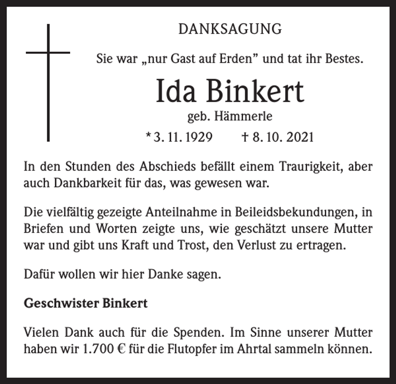 <p>DANKSAGUNG<br />Sie war „nur Gast auf Erden” und tat ihr Bestes.</p><p>Ida Binkert</p><p>geb. Hämmerle<br />* 3. 11. 1929 † 8. 10. 2021<br />In den Stunden des Abschieds befällt einem Traurigkeit, aber<br />auch Dankbarkeit für das, was gewesen war.<br />Die vielfältig gezeigte Anteilnahme in Beileidsbekundungen, in<br />Briefen und Worten zeigte uns, wie geschätzt unsere Mutter<br />war und gibt uns Kraft und Trost, den Verlust zu ertragen.<br />Dafür wollen wir hier Danke sagen.<br />Geschwister Binkert<br />Vielen Dank auch für die Spenden. Im Sinne unserer Mutter<br />haben wir 1.700 i für die Flutopfer im Ahrtal sammeln können.</p>