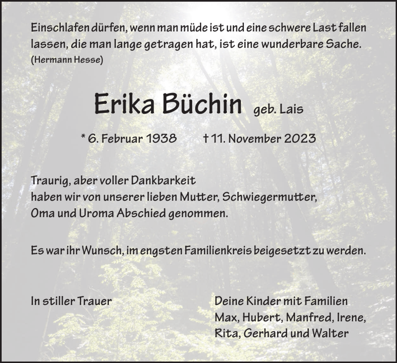 <p>Einschlafen dürfen, wenn man müde ist und eine schwere Last fallen<br />lassen, die man lange getragen hat, ist eine wunderbare Sache.<br />(Hermann Hesse)</p><p>Erika Büchin<br />* 6. Februar 1938</p><p>geb. Lais</p><p>† 11. November 2023</p><p>Traurig, aber voller Dankbarkeit<br />haben wir von unserer lieben Mutter, Schwiegermutter,<br />Oma und Uroma Abschied genommen.<br />Es war ihr Wunsch, im engsten Familienkreis beigesetzt zu werden.</p><p>In stiller Trauer</p><p>Deine Kinder mit Familien<br />Max, Hubert, Manfred, Irene,<br />Rita, Gerhard und Walter</p>