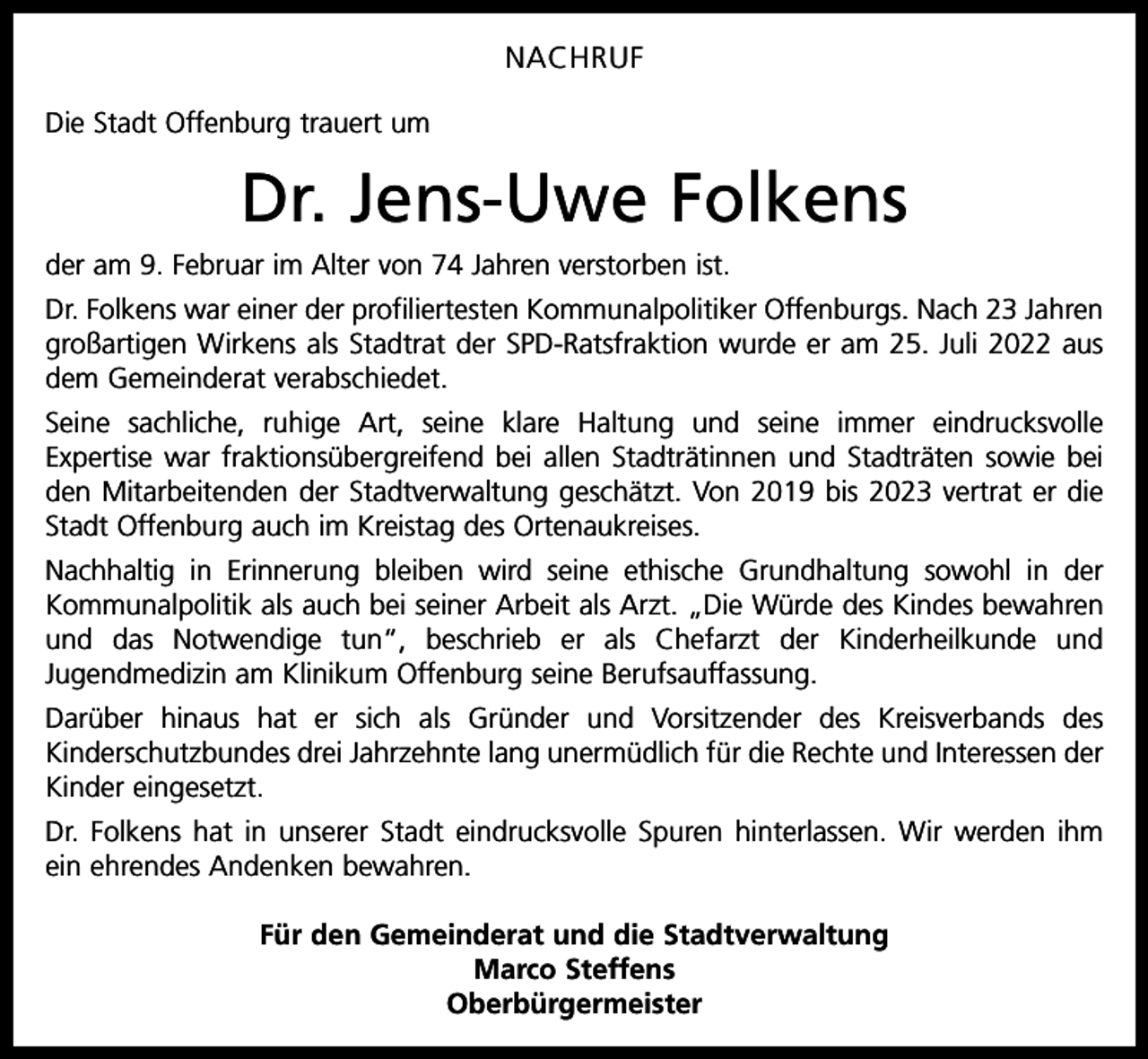 <p>NACHRUF<br />Die Stadt Offenburg trauert um</p><p>Dr. Jens-Uwe Folkens<br />der am 9. Februar im Alter von 74 Jahren verstorben ist.<br />Dr. Folkens war einer der profiliertesten Kommunalpolitiker Offenburgs. Nach 23 Jahren<br />großartigen Wirkens als Stadtrat der SPD-Ratsfraktion wurde er am 25. Juli 2022 aus<br />dem Gemeinderat verabschiedet.<br />Seine sachliche, ruhige Art, seine klare Haltung und seine immer eindrucksvolle<br />Expertise war fraktionsübergreifend bei allen Stadträtinnen und Stadträten sowie bei<br />den Mitarbeitenden der Stadtverwaltung geschätzt. Von 2019 bis 2023 vertrat er die<br />Stadt Offenburg auch im Kreistag des Ortenaukreises.<br />Nachhaltig in Erinnerung bleiben wird seine ethische Grundhaltung sowohl in der<br />Kommunalpolitik als auch bei seiner Arbeit als Arzt. „Die Würde des Kindes bewahren<br />und das Notwendige tun“, beschrieb er als Chefarzt der Kinderheilkunde und<br />Jugendmedizin am Klinikum Offenburg seine Berufsauffassung.<br />Darüber hinaus hat er sich als Gründer und Vorsitzender des Kreisverbands des<br />Kinderschutzbundes drei Jahrzehnte lang unermüdlich für die Rechte und Interessen der<br />Kinder eingesetzt.<br />Dr. Folkens hat in unserer Stadt eindrucksvolle Spuren hinterlassen. Wir werden ihm<br />ein ehrendes Andenken bewahren.<br />Für den Gemeinderat und die Stadtverwaltung<br />Marco Steffens<br />Oberbürgermeister</p>