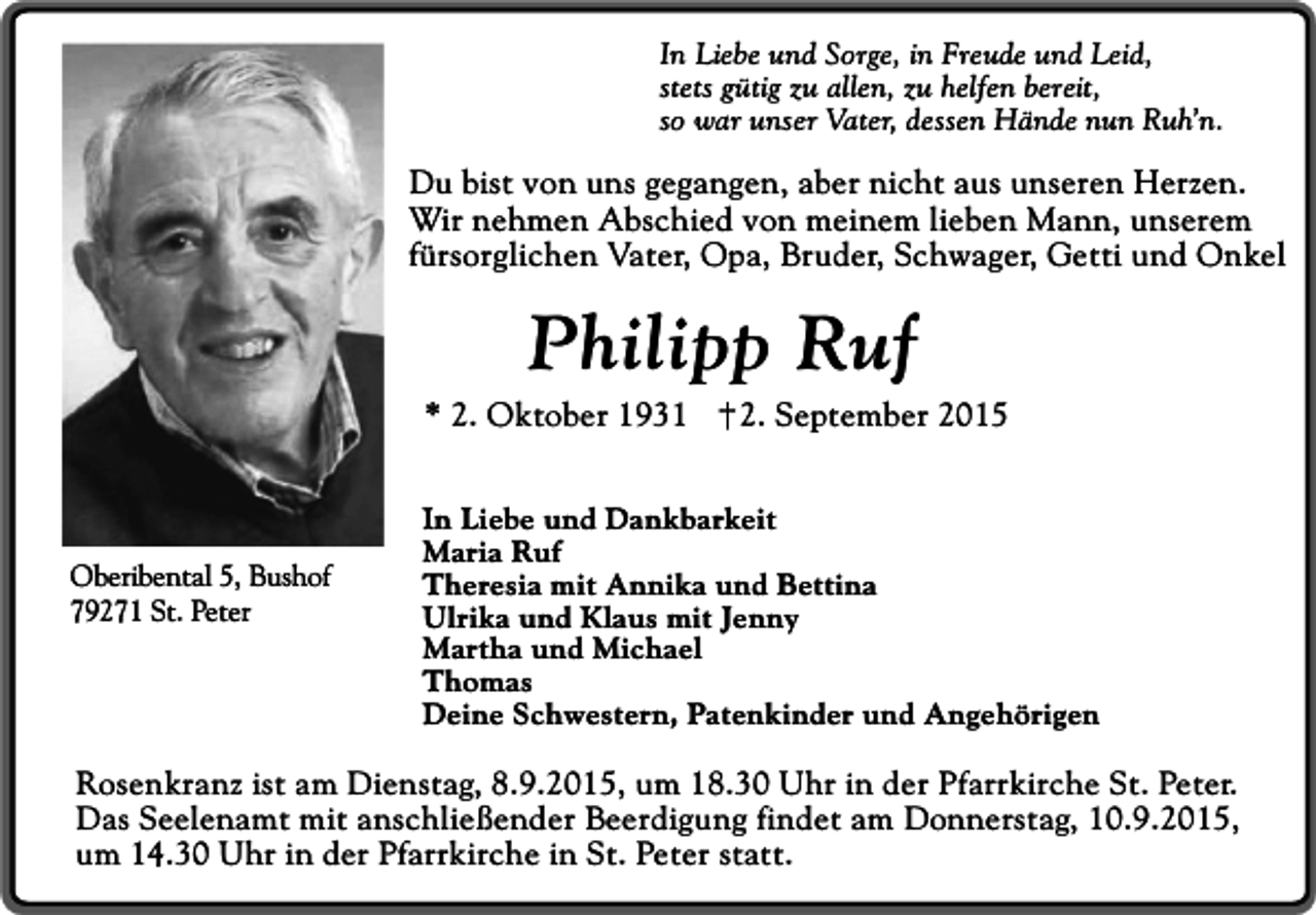 <p>In Liebe und Sorge, in Freude und Leid,<br />stets gütig zu allen, zu helfen bereit,<br />so war unser Vater, dessen Hände nun Ruh’n.</p><p>Du bist von uns gegangen, aber nicht aus unseren Herzen.<br />Wir nehmen Abschied von meinem lieben Mann, unserem<br />fürsorglichen Vater, Opa, Bruder, Schwager, Getti und Onkel</p><p>Philipp Ruf</p><p>* 2. Oktober 1931</p><p>Oberibental 5, Bushof<br />79271 St. Peter</p><p>2. September 2015</p><p>In Liebe und Dankbarkeit<br />Maria Ruf<br />Theresia mit Annika und Bettina<br />Ulrika und Klaus mit Jenny<br />Martha und Michael<br />Thomas<br />Deine Schwestern, Patenkinder und Angehörigen</p><p>Rosenkranz ist am Dienstag, 8.9.2015, um 18.30 Uhr in der Pfarrkirche St. Peter.<br />Das Seelenamt mit anschließender Beerdigung findet am Donnerstag, 10.9.2015,<br />um 14.30 Uhr in der Pfarrkirche in St. Peter statt.</p>