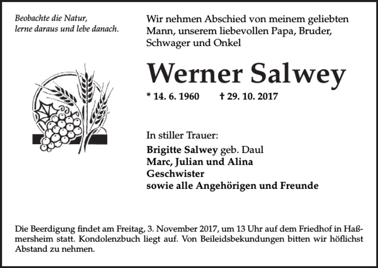<p>Beobachte die Natur,<br />lerne daraus und lebe danach.</p><p>Wir nehmen Abschied von meinem geliebten<br />Mann, unserem liebevollen Papa, Bruder,<br />Schwager und Onkel</p><p>Werner Salwey<br />* 14. 6. 1960</p><p>† 29. 10. 2017</p><p>In stiller Trauer:<br />Brigitte Salwey geb. Daul<br />Marc, Julian und Alina<br />Geschwister<br />sowie alle Angehörigen und Freunde</p><p>Die Beerdigung findet am Freitag, 3. November 2017, um 13 Uhr auf dem Friedhof in Haßmersheim statt. Kondolenzbuch liegt auf. Von Beileidsbekundungen bitten wir höflichst<br />Abstand zu nehmen.</p>