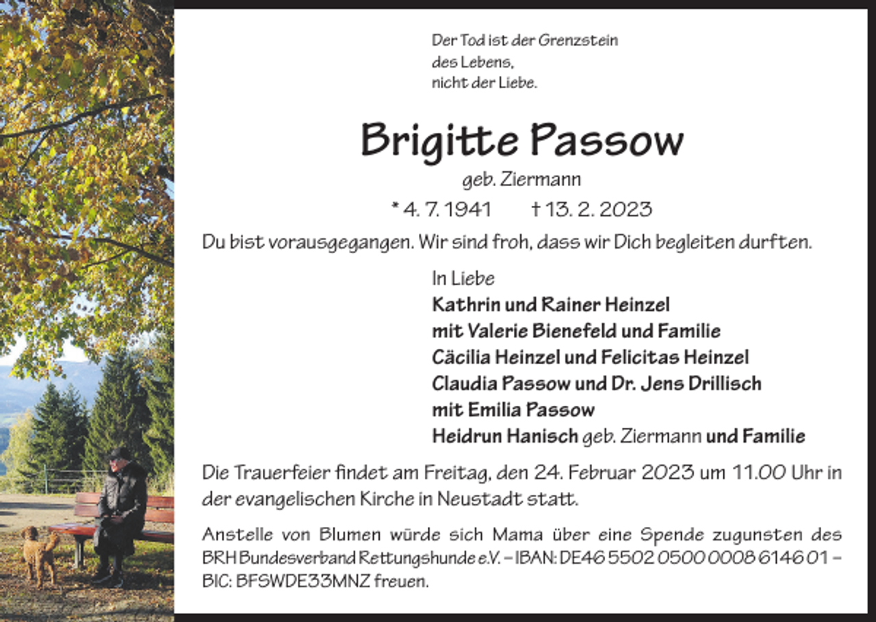 <p>Der Tod ist der Grenzstein<br />des Lebens,<br />nicht der Liebe.</p><p>Brigitte Passow</p><p>geb. Ziermann<br />* 4. 7. 1941<br />† 13. 2. 2023<br />Du bist vorausgegangen. Wir sind froh, dass wir Dich begleiten durften.<br />In Liebe<br />Kathrin und Rainer Heinzel<br />mit Valerie Bienefeld und Familie<br />Cäcilia Heinzel und Felicitas Heinzel<br />Claudia Passow und Dr. Jens Drillisch<br />mit Emilia Passow<br />Heidrun Hanisch geb. Ziermann und Familie<br />Die Trauerfeier findet am Freitag, den 24. Februar 2023 um 11.00 Uhr in<br />der evangelischen Kirche in Neustadt statt.<br />Anstelle von Blumen würde sich Mama über eine Spende zugunsten des<br />BRH Bundesverband Rettungshunde e.V. – IBAN: DE46 5502 0508 6146 01 –<br />BIC: BFSWDE33MNZ freuen.</p>