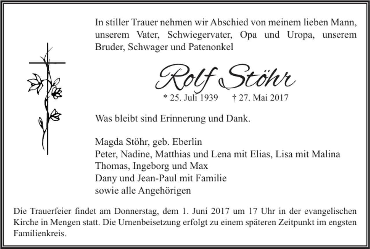 <p>I n stiller<br />In<br />still er Trauer<br />Tr a u er nehmen<br />n e h m e n wir<br />wir Abschied<br />A bs c hi e d von<br />v o n meinem<br />m ei n e m lilieben<br />e b e n Mann,<br />M a n n,<br />uunserem<br />ns er e m Vater,<br />Vat er, Schwiegervater,<br />S c h wi e g er v at er, Opa<br />O p a uund<br />n d Uropa,<br />Ur o p a, uunserem<br />ns er e m<br />Br<br />u d er, SSchwager<br />c h w a g er uund<br />n d PPatenonkel<br />at e n o n k el<br />Bruder,</p><p>Rolf Stöhr<br />Rolf<br />Stöhr<br />** 225.<br />5. JJuli<br />uli 11</p><p>†† 227.<br />7. Mai<br />M ai 22</p><p>Wasblbleibt<br />Was<br />ei bt sisind<br />n d Eri<br />Erinnerung<br />n n er u n g u und<br />n d DDank.<br />a n k.<br />MMagda<br />a g d a StStöhr,<br />ö hr, g geb.<br />e b. EEberlin<br />b erli n<br />PPeter,<br />et er, Nadine,<br />N a di n e, Matthias<br />M att hi as uund<br />n d Lena<br />L e n a mit<br />mit Elias,<br />Eli as, Lisa<br />Lis a mit<br />mit Malina<br />M ali n a<br />TThomas,<br />h o m as, IIngeborg<br />n g e b or g uund<br />n d Max<br />Ma x<br />DDany<br />a n y uund<br />n d J Jean-Paul<br />e a n- P a ul mit<br />mit FFamilie<br />a mili e<br />ssowie<br />o wi e alle<br />all e Angehörigen<br />A n g e h öri g e n<br />Di e TrTrauerfeier<br />Die<br />a u erf ei er fifindet<br />n d et aam<br />m DDonnerstag,<br />o n n erst a g, ddem<br />e m 1.1.J Juni<br />u ni 22017<br />0 1 7 uum<br />m 11 UUhr<br />hr i nin dder<br />er e evangelischen<br />v a n g elis c h e n<br />Kirche<br />Kir<br />c h e i in<br />n Mengen<br />M e n g e n ststatt.<br />att. Di<br />Die<br />e Ur<br />Urnenbeisetzung<br />n e n b eis et z u n g erf<br />erfolgt<br />ol gt zzu<br />u eieinem<br />n e m s späteren<br />p ät er e n ZZeitpunkt<br />eit p u n kt i im<br />m e engsten<br />n gst e n<br />FFamilienkreis.<br />a mili e n kr eis.</p>