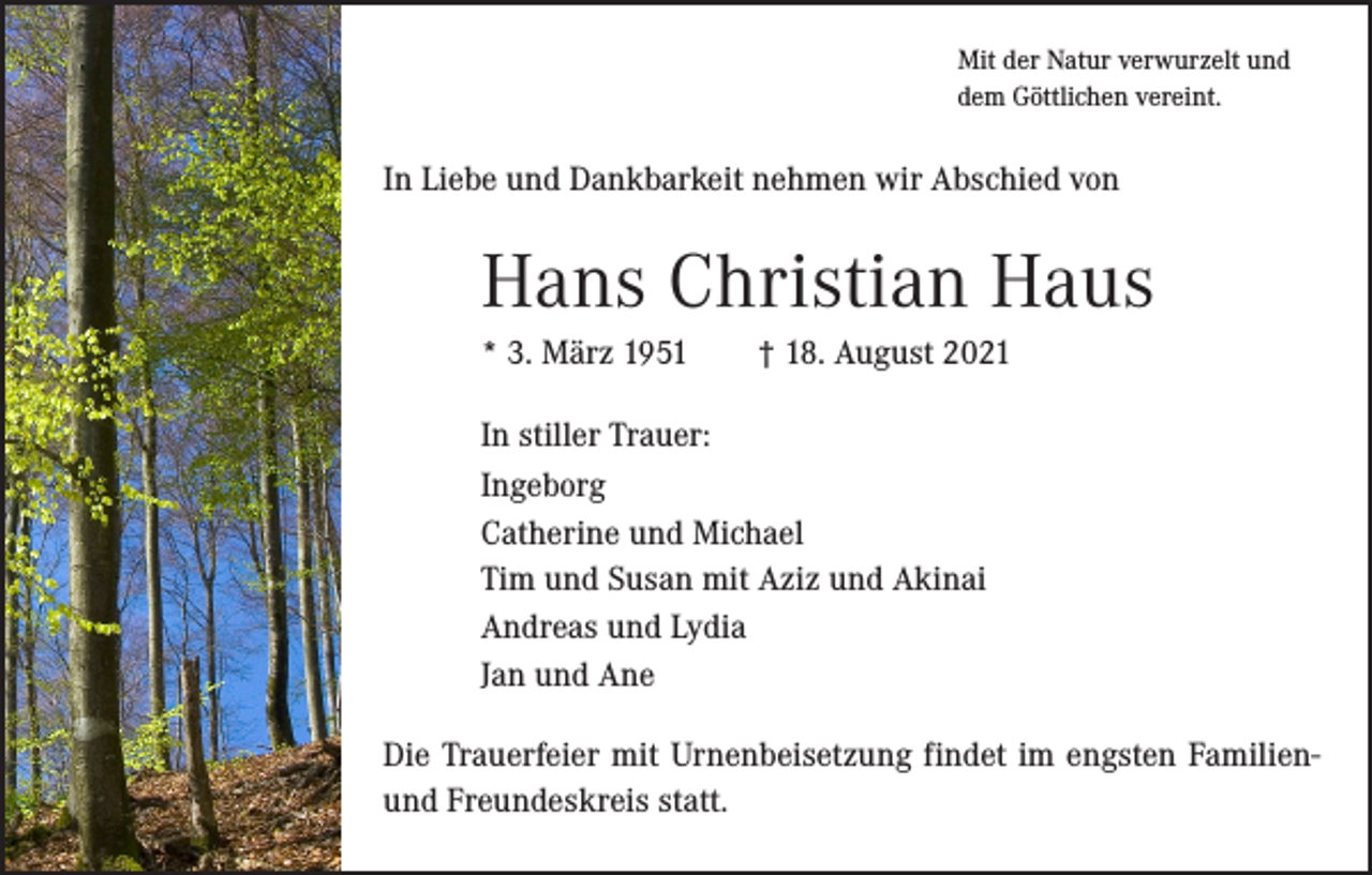 <p>Mit der Natur verwurzelt und<br />dem Göttlichen vereint.</p><p>In Liebe und Dankbarkeit nehmen wir Abschied von</p><p>Hans Christian Haus<br />* 3. März 1951 † 18. August 2021<br />In stiller Trauer:<br />Ingeborg<br />Catherine und Michael<br />Tim und Susan mit Aziz und Akinai<br />Andreas und Lydia<br />Jan und Ane<br />Die Trauerfeier mit Urnenbeisetzung findet im engsten ­Familienund Freundeskreis statt.</p>