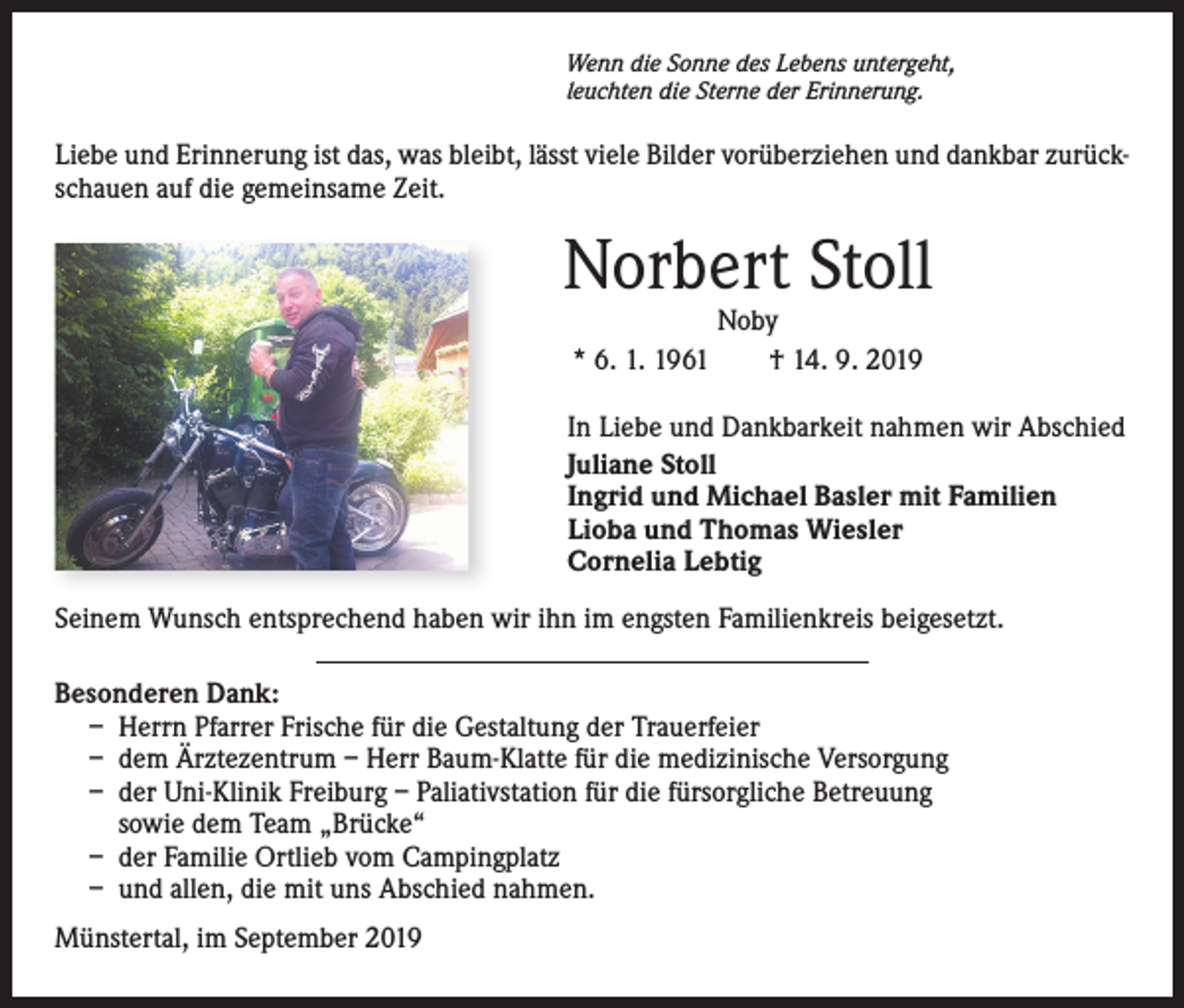 <p>Wenn die Sonne des Lebens untergeht,<br />leuchten die Sterne der Erinnerung.</p><p>Liebe und Erinnerung ist das, was bleibt, lässt viele Bilder vorüberziehen und dankbar zurückschauen auf die gemeinsame Zeit.</p><p>Norbert Stoll<br />Noby<br />* 6. 1. 1961 † 14. 9. 2019</p><p>In Liebe und Dankbarkeit nahmen wir Abschied<br />Juliane Stoll<br />Ingrid und Michael Basler mit Familien<br />Lioba und Thomas Wiesler<br />Cornelia Lebtig<br />Seinem Wunsch entsprechend haben wir ihn im engsten Familienkreis beigesetzt.<br />Besonderen Dank:<br />– Herrn Pfarrer Frische für die Gestaltung der Trauerfeier<br />– dem Ärztezentrum – Herr Baum-Klatte für die medizinische Versorgung<br />– der Uni-Klinik Freiburg – Paliativstation für die fürsorgliche Betreuung<br />sowie dem Team „Brücke“<br />– der Familie Ortlieb vom Campingplatz<br />– und allen, die mit uns Abschied nahmen.<br />Münstertal, im September 2019</p>