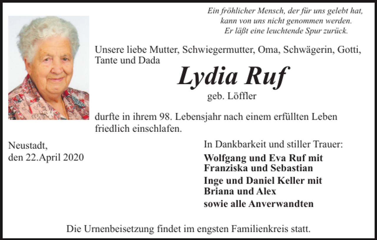 <p>Ein fröhlicher Mensch, der für uns gelebt hat,<br />kann von uns nicht genommen werden.<br />Er läßt eine leuchtende Spur zurück.</p><p>Unsere liebe Mutter, Schwiegermutter, Oma, Schwägerin, Gotti,<br />Tante und Dada</p><p>Lydia Ruf<br />geb. Löffler</p><p>durfte in ihrem 98. Lebensjahr nach einem erfüllten Leben<br />friedlich einschlafen.<br />Neustadt,<br />den 22.April 2020</p><p>In Dankbarkeit und stiller Trauer:<br />Wolfgang und Eva Ruf mit<br />Franziska und Sebastian<br />Inge und Daniel Keller mit<br />Briana und Alex<br />sowie alle Anverwandten</p><p>Die Urnenbeisetzung findet im engsten Familienkreis statt.</p>