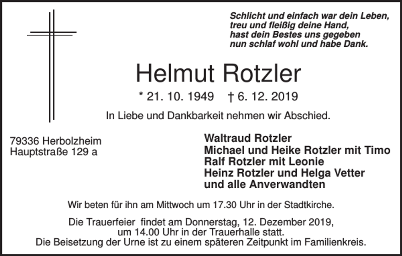<p>Schlicht und einfach war dein Leben,<br />treu und fleißig deine Hand,<br />hast dein Bestes uns gegeben<br />nun schlaf wohl und habe Dank.</p><p>Helmut Rotzler<br />* 21. 10. 1949</p><p>† 6. 12. 2019</p><p>In Liebe und Dankbarkeit nehmen wir Abschied.<br />79336 Herbolzheim<br />Hauptstraße 129 a</p><p>Waltraud Rotzler<br />Michael und Heike Rotzler mit Timo<br />Ralf Rotzler mit Leonie<br />Heinz Rotzler und Helga Vetter<br />und alle Anverwandten</p><p>Wir beten für ihn am Mittwoch um 17.30 Uhr in der Stadtkirche.</p><p>Die Trauerfeier findet am Donnerstag, 12. Dezember 2019,<br />um 14.00 Uhr in der Trauerhalle statt.<br />Die Beisetzung der Urne ist zu einem späteren Zeitpunkt im Familienkreis.</p>