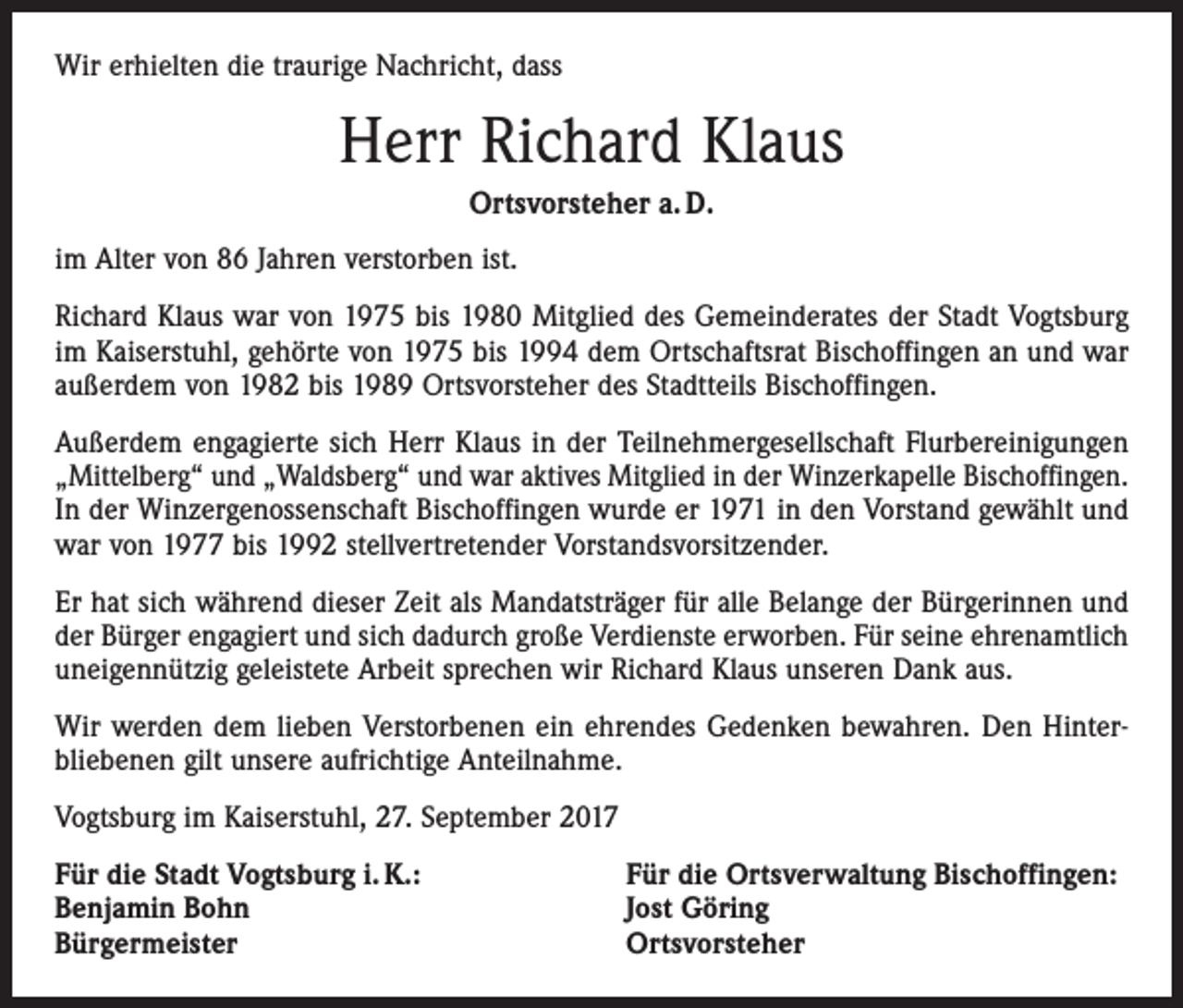<p>Wir erhielten die traurige Nachricht, dass</p><p>Herr Richard Klaus<br />Ortsvorsteher a. D.<br />im Alter von 86 Jahren verstorben ist.<br />Richard Klaus war von 1975 bis 1980 Mitglied des Gemeinderates der Stadt Vogtsburg<br />im Kaiserstuhl, gehörte von 1975 bis 1994 dem Ortschaftsrat Bischoffingen an und war<br />außerdem von 1982 bis 1989 Ortsvorsteher des Stadtteils Bischoffingen.<br />Außerdem engagierte sich Herr Klaus in der Teilnehmergesellschaft Flurbereinigungen<br />„Mittelberg“ und „Waldsberg“ und war aktives Mitglied in der Winzerkapelle Bischoffingen.<br />In der Winzergenossenschaft Bischoffingen wurde er 1971 in den Vorstand gewählt und<br />war von 1977 bis 1992 stellvertretender Vorstandsvorsitzender.<br />Er hat sich während dieser Zeit als Mandatsträger für alle Belange der Bürgerinnen und<br />der Bürger engagiert und sich dadurch große Verdienste erworben. Für seine ehrenamtlich<br />uneigennützig geleistete Arbeit sprechen wir Richard Klaus unseren Dank aus.<br />Wir werden dem lieben Verstorbenen ein ehrendes Gedenken bewahren. Den Hinterbliebenen gilt unsere aufrichtige Anteilnahme.<br />Vogtsburg im Kaiserstuhl, 27. September 2017<br />Für die Stadt Vogtsburg i. K.:<br />Benjamin Bohn<br />Bürgermeister</p><p>Für die Ortsverwaltung Bischoffingen:<br />Jost Göring<br />Ortsvorsteher</p>