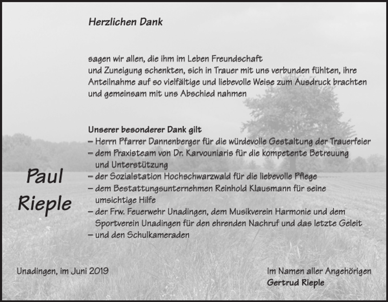 <p>Herzlichen Dank<br />sagen wir allen, die ihm im Leben Freundschaft<br />und Zuneigung schenkten, sich in Trauer mit uns verbunden fühlten, ihre<br />Anteilnahme auf so vielfältige und liebevolle Weise zum Ausdruck brachten<br />und gemeinsam mit uns Abschied nahmen</p><p>Paul<br />Rieple</p><p>Unserer besonderer Dank gilt<br />– Herrn Pfarrer Dannenberger für die würdevolle Gestaltung der Trauerfeier<br />– dem Praxisteam von Dr. Karvouniaris für die kompetente Betreuung<br />und Unterstützung<br />– der Sozialstation Hochschwarzwald für die liebevolle Pflege<br />– dem Bestattungsunternehmen Reinhold Klausmann für seine<br />umsichtige Hilfe<br />– der Frw. Feuerwehr Unadingen, dem Musikverein Harmonie und dem<br />Sportverein Unadingen für den ehrenden Nachruf und das letzte Geleit<br />– und den Schulkameraden</p><p>Unadingen, im Juni 2019 Im Namen aller Angehörigen<br />Gertrud Rieple</p>