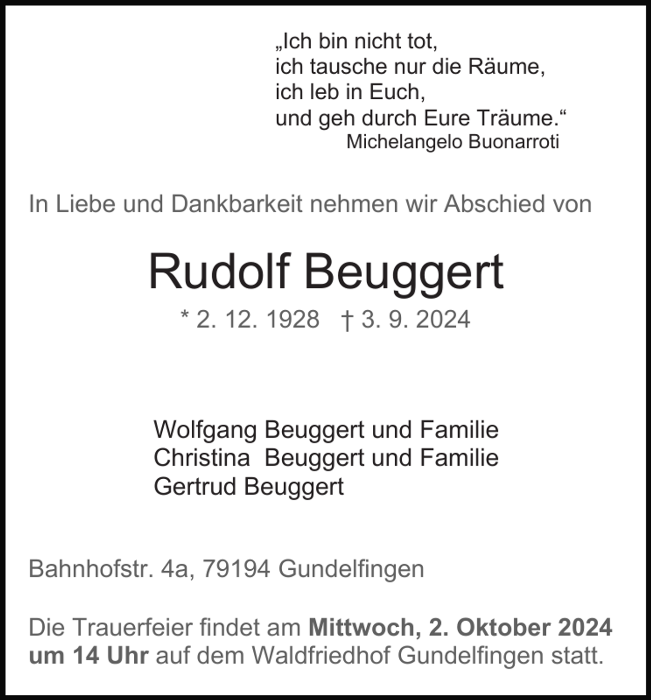 <p>„Ich bin nicht tot,<br />ich tausche nur die Räume,<br />ich leb in Euch,<br />und geh durch Eure Träume.“<br />Michelangelo Buonarroti</p><p>In Liebe und Dankbarkeit nehmen wir Abschied von</p><p>Rudolf Beuggert<br />* 2. 12. 1928 † 3. 9. 2024</p><p>Wolfgang Beuggert und Familie<br />Christina Beuggert und Familie<br />Gertrud Beuggert<br />Bahnhofstr. 4a, 79194 Gundelfingen<br />Die Trauerfeier findet am Mittwoch, 2. Oktober 2024<br />um 14 Uhr auf dem Waldfriedhof Gundelfingen statt.</p>