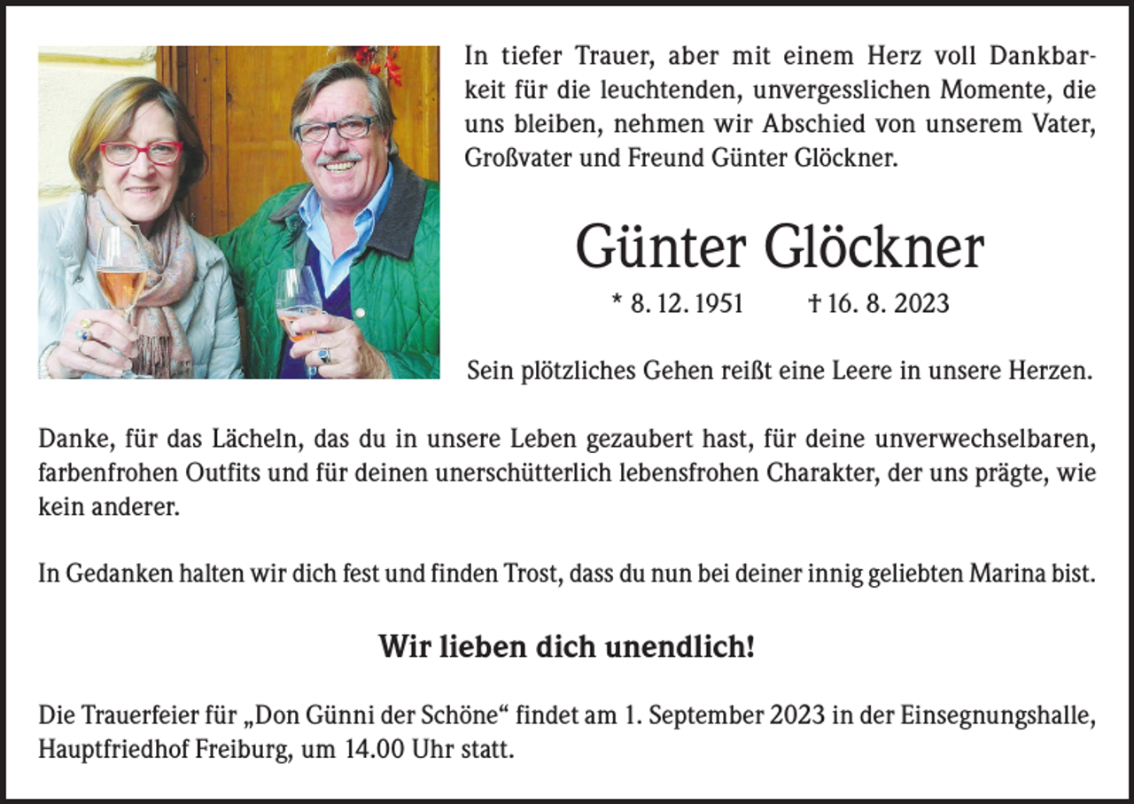 <p>In tiefer Trauer, aber mit einem Herz voll Dankbarkeit für die leuchtenden, unvergesslichen Momente, die<br />uns bleiben, nehmen wir Abschied von unserem Vater,<br />Großvater und Freund Günter Glöckner.</p><p>Günter Glöckner<br />* 8. 12. 1951</p><p>† 16. 8. 2023</p><p>Sein plötzliches Gehen reißt eine Leere in unsere Herzen.<br />Danke, für das Lächeln, das du in unsere Leben gezaubert hast, für deine unverwechselbaren,<br />farbenfrohen Outfits und für deinen unerschütterlich lebensfrohen Charakter, der uns prägte, wie<br />kein anderer.<br />In Gedanken halten wir dich fest und finden Trost, dass du nun bei deiner innig geliebten Marina bist.</p><p>Wir lieben dich unendlich!<br />Die Trauerfeier für „Don Günni der Schöne“ findet am 1. September 2023 in der Einsegnungshalle,<br />Hauptfriedhof Freiburg, um 14.00 Uhr statt.</p>