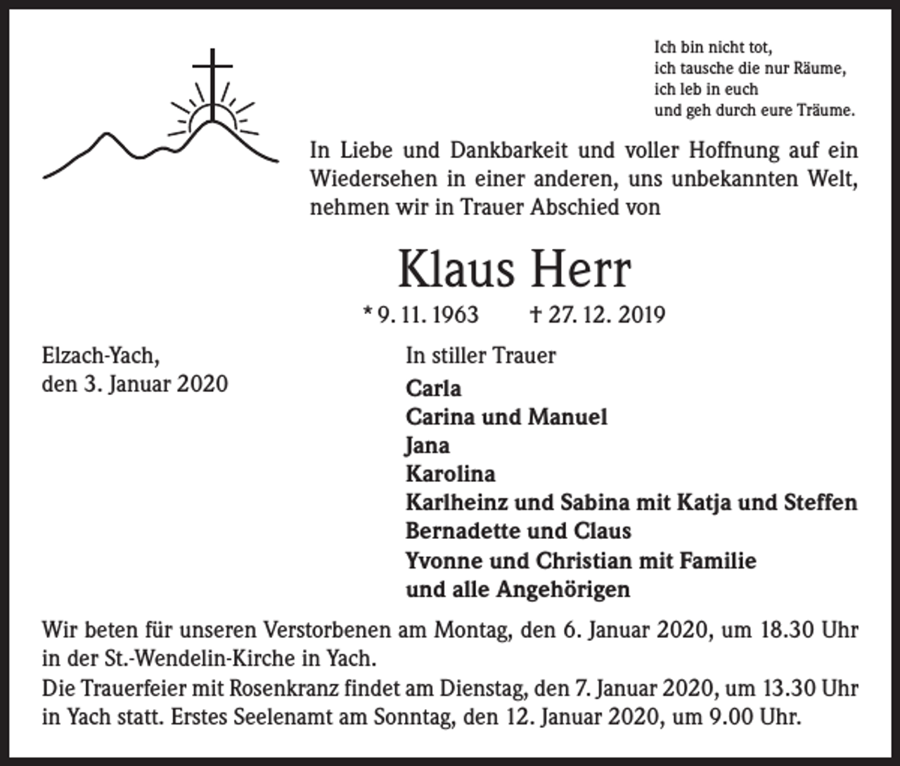 <p>Ich bin nicht tot,<br />ich tausche die nur Räume,<br />ich leb in euch<br />und geh durch eure Träume.</p><p>In Liebe und Dankbarkeit und voller Hoffnung auf ein<br />Wiedersehen in einer anderen, uns unbekannten Welt,<br />nehmen wir in Trauer Abschied von</p><p>Klaus Herr</p><p>* 9. 11. 1963 † 27. 12. 2019<br />Elzach-Yach,<br />den 3. Januar 2020</p><p>In stiller Trauer<br />Carla<br />Carina und Manuel<br />Jana<br />Karolina<br />Karlheinz und Sabina mit Katja und Steffen<br />Bernadette und Claus<br />Yvonne und Christian mit Familie<br />und alle Angehörigen</p><p>Wir beten für unseren Verstorbenen am Montag, den 6. Januar 2020, um 18.30 Uhr<br />in der St.-Wendelin-Kirche in Yach.<br />Die Trauerfeier mit Rosenkranz findet am Dienstag, den 7. Januar 2020, um 13.30 Uhr<br />in Yach statt. Erstes Seelenamt am Sonntag, den 12. Januar 2020, um 9.00 Uhr.</p>