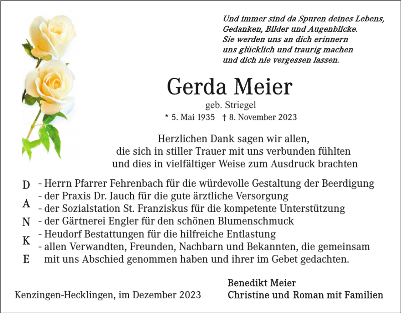 <p>geb. Striegel<br />* 5. Mai 1935 † 8. November 2023</p><p>Herzlichen Dank sagen wir allen,<br />die sich in stiller Trauer mit uns verbunden fühlten<br />und dies in vielfältiger Weise zum Ausdruck brachten<br />- Herrn Pfarrer Fehrenbach für die würdevolle Gestaltung der Beerdigung<br />- der Praxis Dr. Jauch für die gute ärztliche Versorgung<br />- der Sozialstation St. Franziskus für die kompetente Unterstützung<br />- der Gärtnerei Engler für den schönen Blumenschmuck<br />- Heudorf Bestattungen für die hilfreiche Entlastung<br />- allen Verwandten, Freunden, Nachbarn und Bekannten, die gemeinsam<br />mit uns Abschied genommen haben und ihrer im Gebet gedachten.<br />Kenzingen-Hecklingen, im Dezember 2023</p>