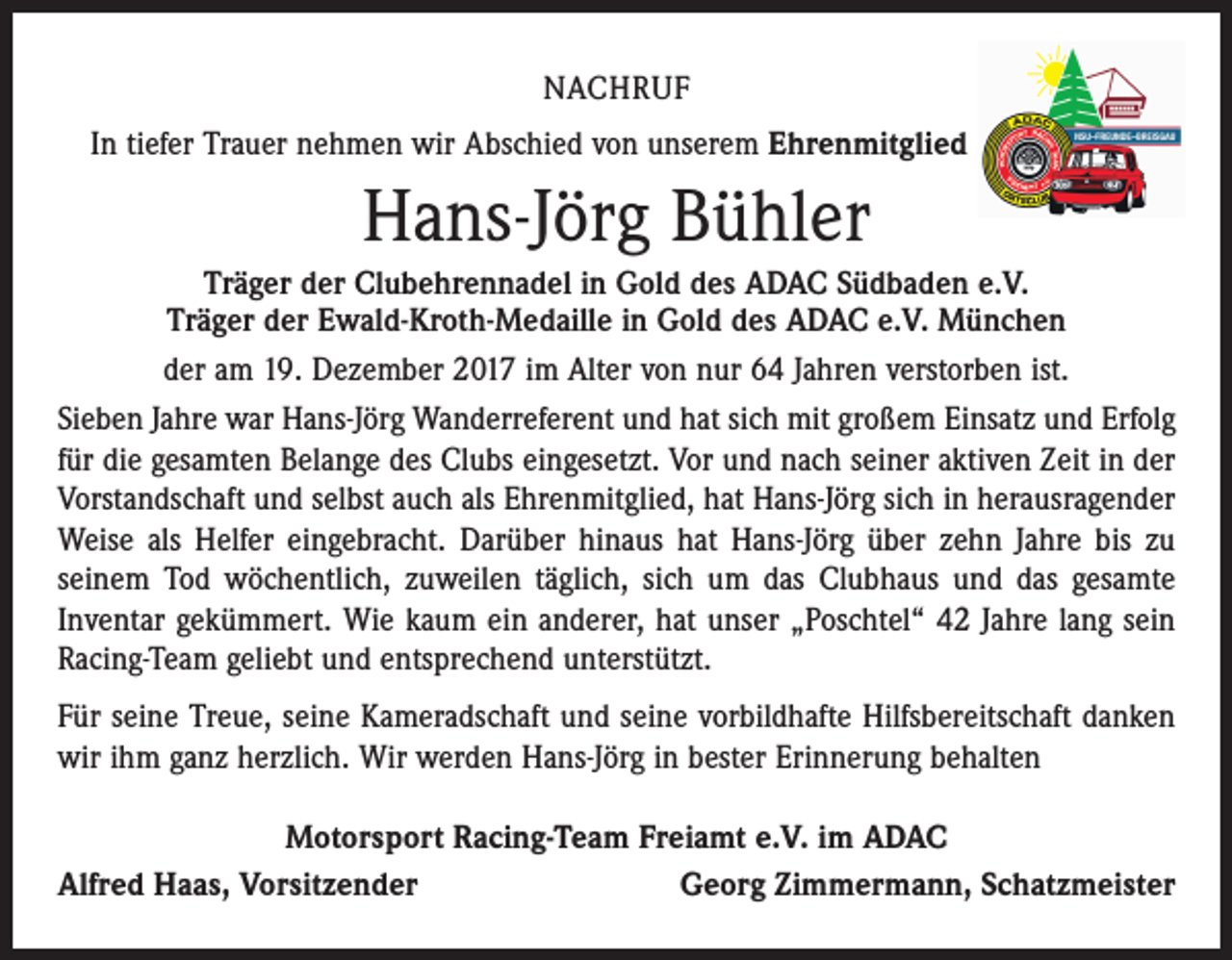 <p>NACHRUF<br />In tiefer Trauer nehmen wir Abschied von unserem Ehrenmitglied</p><p>Hans-Jörg Bühler<br />Träger der Clubehrennadel in Gold des ADAC Südbaden e.V.<br />Träger der Ewald-Kroth-Medaille in Gold des ADAC e.V. München<br />der am 19. Dezember 2017 im Alter von nur 64 Jahren verstorben ist.<br />Sieben Jahre war Hans-Jörg Wanderreferent und hat sich mit großem Einsatz und Erfolg<br />für die gesamten Belange des Clubs eingesetzt. Vor und nach seiner aktiven Zeit in der<br />Vorstandschaft und selbst auch als Ehrenmitglied, hat Hans-Jörg sich in herausragender<br />Weise als Helfer eingebracht. Darüber hinaus hat Hans-Jörg über zehn Jahre bis zu<br />­seinem Tod wöchentlich, zuweilen täglich, sich um das Clubhaus und das gesamte<br />Inventar gekümmert. Wie kaum ein anderer, hat unser „Poschtel“ 42 Jahre lang sein<br />Racing-Team geliebt und entsprechend unterstützt.<br />Für seine Treue, seine Kameradschaft und seine vorbildhafte Hilfsbereitschaft danken<br />wir ihm ganz herzlich. Wir werden Hans-Jörg in bester Erinnerung behalten<br />Motorsport Racing-Team Freiamt e.V. im ADAC<br />Alfred Haas, Vorsitzender<br />Georg Zimmermann, Schatzmeister</p>