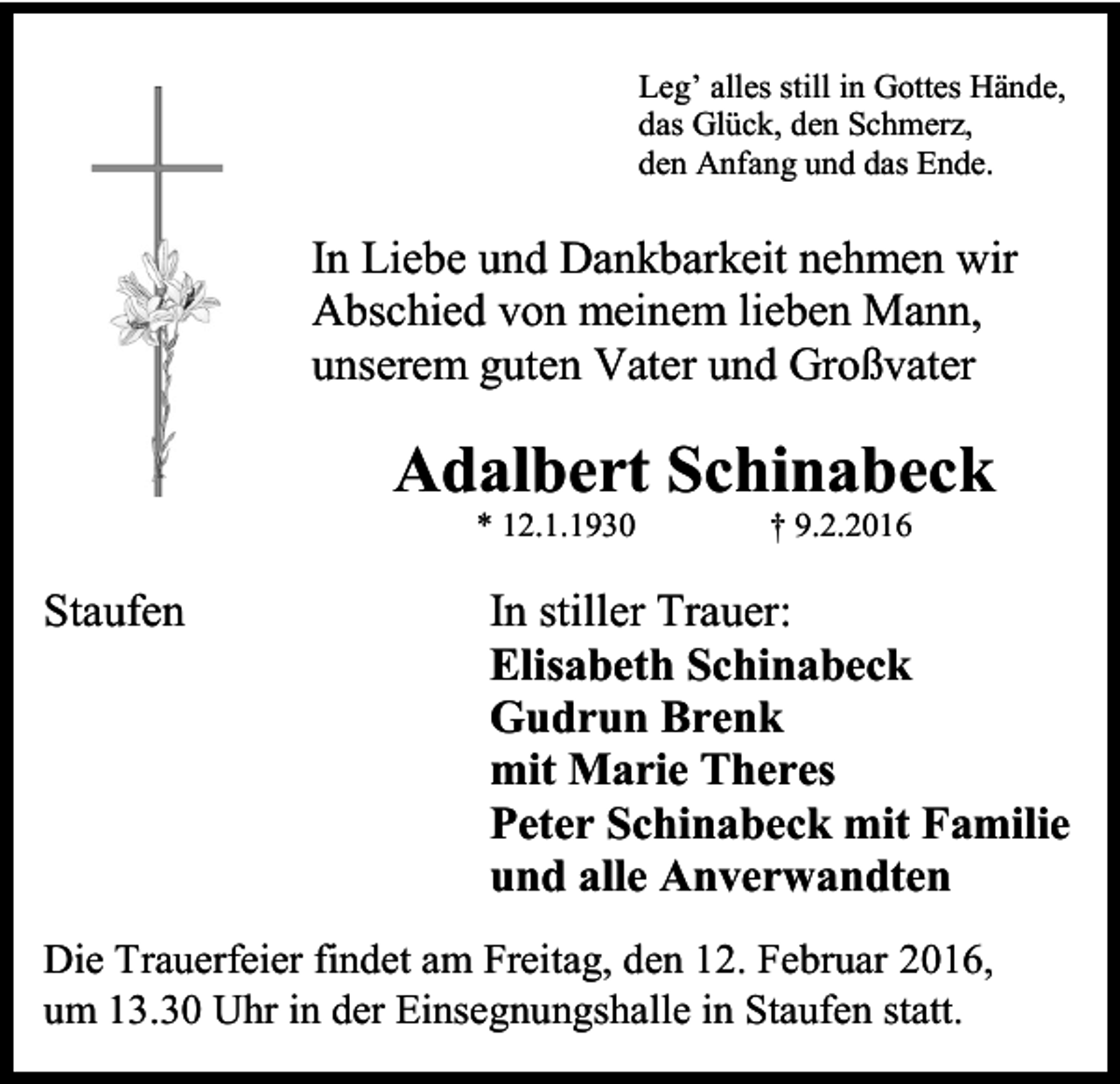 <p>Leg’ alles still in Gottes Hände,<br />das Glück, den Schmerz,<br />den Anfang und das Ende.</p><p>In Liebe und Dankbarkeit nehmen wir<br />Abschied von meinem lieben Mann,<br />unserem guten Vater und Großvater</p><p>Adalbert Schinabeck<br />* 12.1.1930</p><p>Staufen</p><p>† 9.2.2016</p><p>In stiller Trauer:<br />Elisabeth Schinabeck<br />Gudrun Brenk<br />mit Marie Theres<br />Peter Schinabeck mit Familie<br />und alle Anverwandten</p><p>Die Trauerfeier findet am Freitag, den 12. Februar 2016,<br />um 13.30 Uhr in der Einsegnungshalle in Staufen statt.</p>