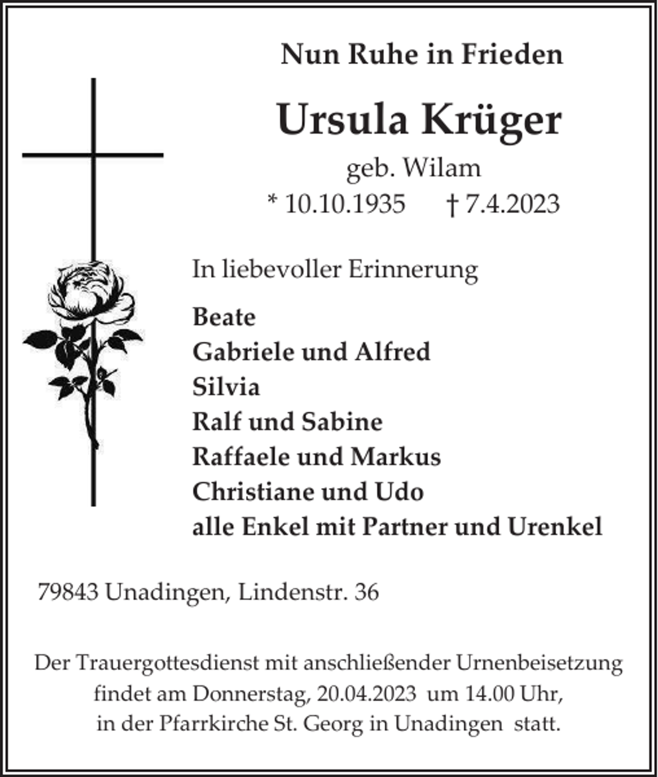 <p>Nun Ruhe in Frieden</p><p>Ursula Krüger<br />geb. Wilam<br />* 10.10.1935 † 7.4.2023<br />In liebevoller Erinnerung<br />Beate<br />Gabriele und Alfred<br />Silvia<br />Ralf und Sabine<br />Raffaele und Markus<br />Christiane und Udo<br />alle Enkel mit Partner und Urenkel<br />79843 Unadingen, Lindenstr. 36<br />Der Trauergottesdienst mit anschließender Urnenbeisetzung<br />findet am Donnerstag, 20.04.2023 um 14.00 Uhr,<br />in der Pfarrkirche St. Georg in Unadingen statt.</p>