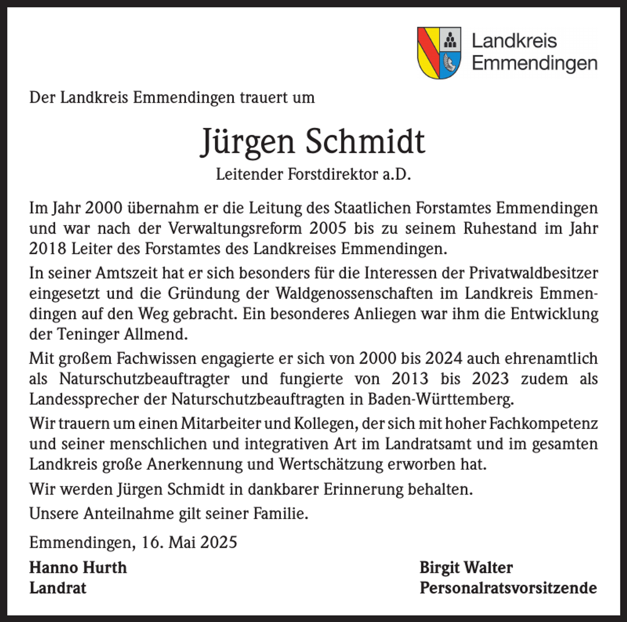 <p>Der Landkreis Emmendingen trauert um</p><p>Jürgen Schmidt<br />Leitender Forstdirektor a.D.<br />Im Jahr 2000 übernahm er die Leitung des Staatlichen Forstamtes Emmendingen<br />und war nach der Verwaltungsreform 2005 bis zu seinem Ruhestand im Jahr<br />2018 Leiter des Forstamtes des Landkreises Emmendingen.<br />In seiner Amtszeit hat er sich besonders für die Interessen der Privatwaldbesitzer<br />eingesetzt und die Gründung der Waldgenossenschaften im Landkreis Emmendingen auf den Weg gebracht. Ein besonderes Anliegen war ihm die Entwicklung<br />der Teninger Allmend.<br />Mit großem Fachwissen engagierte er sich von 2000 bis 2024 auch ehrenamtlich<br />als Naturschutzbeauftragter und fungierte von 2013 bis 2023 zudem als<br />­Landessprecher der Naturschutzbeauftragten in Baden-Württemberg.<br />Wir trauern um einen Mitarbeiter und Kollegen, der sich mit hoher F­ achkompetenz<br />und seiner menschlichen und integrativen Art im Landratsamt und im gesamten<br />Landkreis große Anerkennung und Wertschätzung erworben hat.<br />Wir werden Jürgen Schmidt in dankbarer Erinnerung behalten.<br />Unsere Anteilnahme gilt seiner Familie.<br />Emmendingen, 16. Mai 2025<br />Hanno Hurth<br />Landrat</p><p>Birgit Walter<br />Personalratsvorsitzende</p>