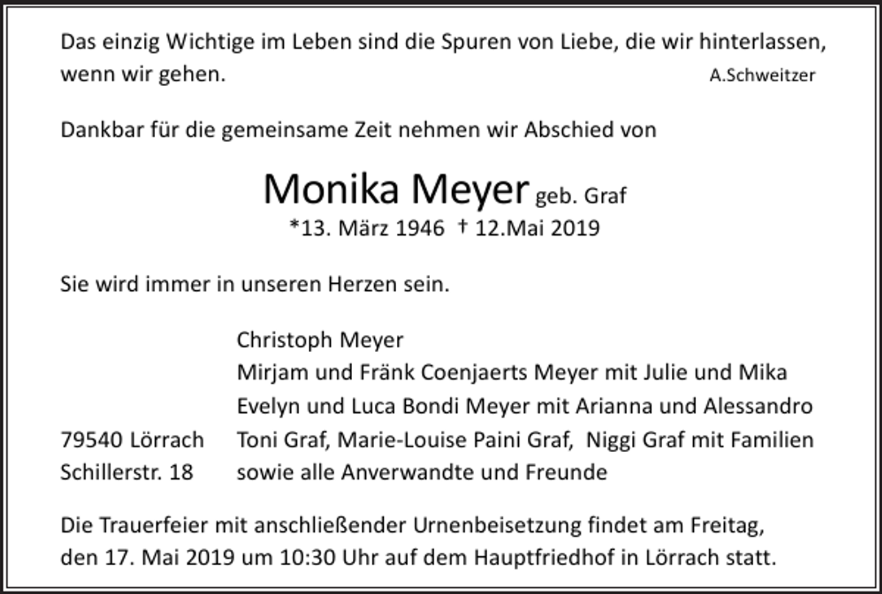 <p>Das einzig Wichtige im Leben sind die Spuren von Liebe, die wir hinterlassen,<br />A.Schweitzer<br />wenn wir gehen.<br />Dankbar für die gemeinsame Zeit nehmen wir Abschied von</p><p>Monika Meyer geb. Graf<br />*13. März 1946 † 12.Mai 2019<br />Sie wird immer in unseren Herzen sein.</p><p>79540 Lörrach<br />Schillerstr. 18</p><p>Christoph Meyer<br />Mirjam und Fränk Coenjaerts Meyer mit Julie und Mika<br />Evelyn und Luca Bondi Meyer mit Arianna und Alessandro<br />Toni Graf, Marie-Louise Paini Graf, Niggi Graf mit Familien<br />sowie alle Anverwandte und Freunde</p><p>Die Trauerfeier mit anschließender Urnenbeisetzung findet am Freitag,<br />den 17. Mai 2019 um 10:30 Uhr auf dem Hauptfriedhof in Lörrach statt.</p>