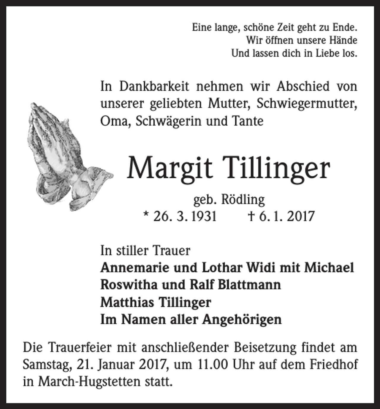 <p>Eine lange, schöne Zeit geht zu Ende.<br />Wir öffnen unsere Hände<br />Und lassen dich in Liebe los.</p><p>In Dankbarkeit nehmen wir Abschied von<br />unserer geliebten Mutter, Schwiegermutter,<br />Oma, Schwägerin und Tante</p><p>Margit Tillinger<br />geb. Rödling<br />* 26. 3. 1931 † 6. 1. 2017<br />In stiller Trauer<br />Annemarie und Lothar Widi mit Michael<br />Roswitha und Ralf Blattmann<br />Matthias Tillinger<br />Im Namen aller Angehörigen<br />Die Trauerfeier mit anschließender Beisetzung findet am<br />Samstag, 21. Januar 2017, um 11.00 Uhr auf dem Friedhof<br />in March-Hugstetten statt.</p>