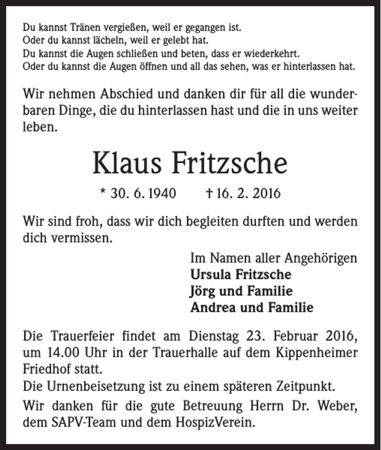 <p>Du kannst Tränen vergießen, weil er gegangen ist.<br />Oder du kannst lächeln, weil er gelebt hat.<br />Du kannst die Augen schließen und beten, dass er wiederkehrt.<br />Oder du kannst die Augen öffnen und all das sehen, was er hinterlassen hat.</p><p>Wir nehmen Abschied und danken dir für all die wunderbaren Dinge, die du hinterlassen hast und die in uns weiter<br />leben.</p><p>Klaus Fritzsche<br />* 30. 6. 1940 † 16. 2. 2016<br />Wir sind froh, dass wir dich begleiten durften und werden<br />dich vermissen.<br />Im Namen aller Angehörigen<br />Ursula Fritzsche<br />Jörg und Familie<br />Andrea und Familie<br />Die Trauerfeier findet am Dienstag 23. Februar 2016,<br />um 14.00 Uhr in der Trauerhalle auf dem Kippenheimer<br />Friedhof statt.<br />Die Urnenbeisetzung ist zu einem späteren Zeitpunkt.<br />Wir danken für die gute Betreuung Herrn Dr. Weber,<br />dem SAPV-Team und dem HospizVerein.</p>