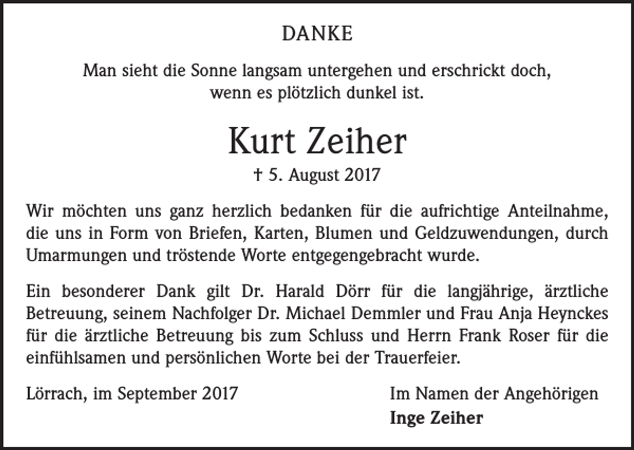 <p>DANKE<br />Man sieht die Sonne langsam untergehen und erschrickt doch,<br />wenn es plötzlich dunkel ist.</p><p>Kurt Zeiher<br />† 5. August 2017<br />Wir möchten uns ganz herzlich bedanken für die aufrichtige Anteilnahme,<br />die uns in Form von Briefen, Karten, Blumen und Geldzuwendungen, durch<br />Umarmungen und tröstende Worte entgegengebracht wurde.<br />Ein besonderer Dank gilt Dr. Harald Dörr für die langjährige, ärztliche<br />Betreuung, seinem Nachfolger Dr. Michael Demmler und Frau Anja Heynckes<br />für die ärztliche Betreuung bis zum Schluss und Herrn Frank Roser für die<br />einfühlsamen und persönlichen Worte bei der Trauerfeier.<br />Lörrach, im September 2017</p><p>Im Namen der Angehörigen<br />Inge Zeiher</p>