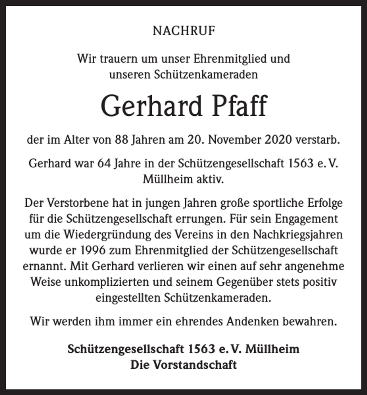 <p>NACHRUF<br />Wir trauern um unser Ehrenmitglied und<br />unseren Schützenkameraden</p><p>Gerhard Pfaff<br />der im Alter von 88 Jahren am 20. November 2020 verstarb.<br />Gerhard war 64 Jahre in der Schützengesellschaft 1563 e. V.<br />Müllheim aktiv.<br />Der Verstorbene hat in jungen Jahren große sportliche Erfolge<br />für die Schützengesellschaft errungen. Für sein Engagement<br />um die Wiedergründung des Vereins in den Nachkriegsjahren<br />wurde er 1996 zum Ehrenmitglied der Schützengesellschaft<br />ernannt. Mit Gerhard verlieren wir einen auf sehr angenehme<br />Weise unkomplizierten und seinem Gegenüber stets positiv<br />eingestellten Schützenkameraden.<br />Wir werden ihm immer ein ehrendes Andenken bewahren.<br />Schützengesellschaft 1563 e. V. Müllheim<br />Die Vorstandschaft</p>