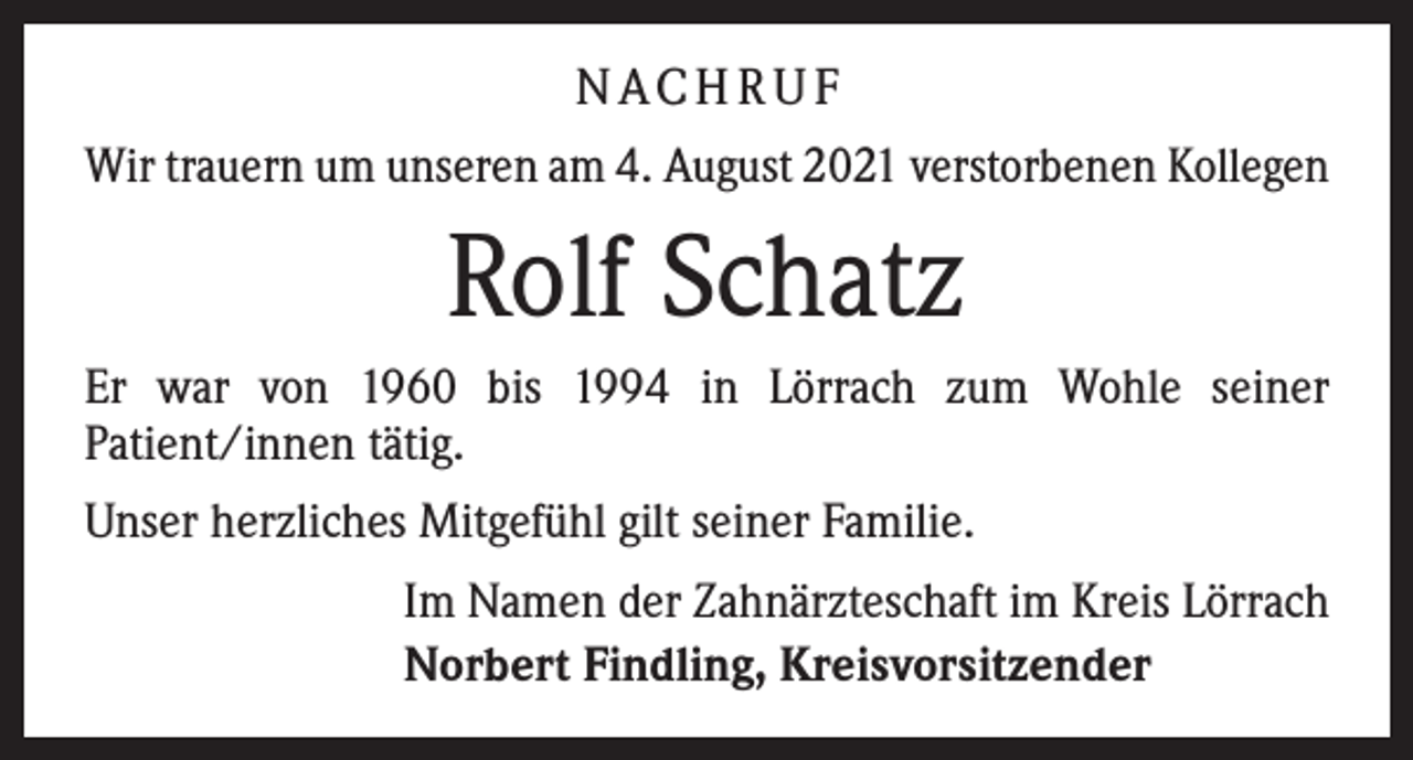 <p>N AC H R U F<br />Wir trauern um unseren am 4. August 2021 verstorbenen Kollegen</p><p>Rolf Schatz<br />Er war von 1960 bis 1994 in Lörrach zum Wohle seiner<br />Patient/innen tätig.<br />Unser herzliches Mitgefühl gilt seiner Familie.<br />Im Namen der Zahnärzteschaft im Kreis Lörrach<br />Norbert Findling, Kreisvorsitzender</p>