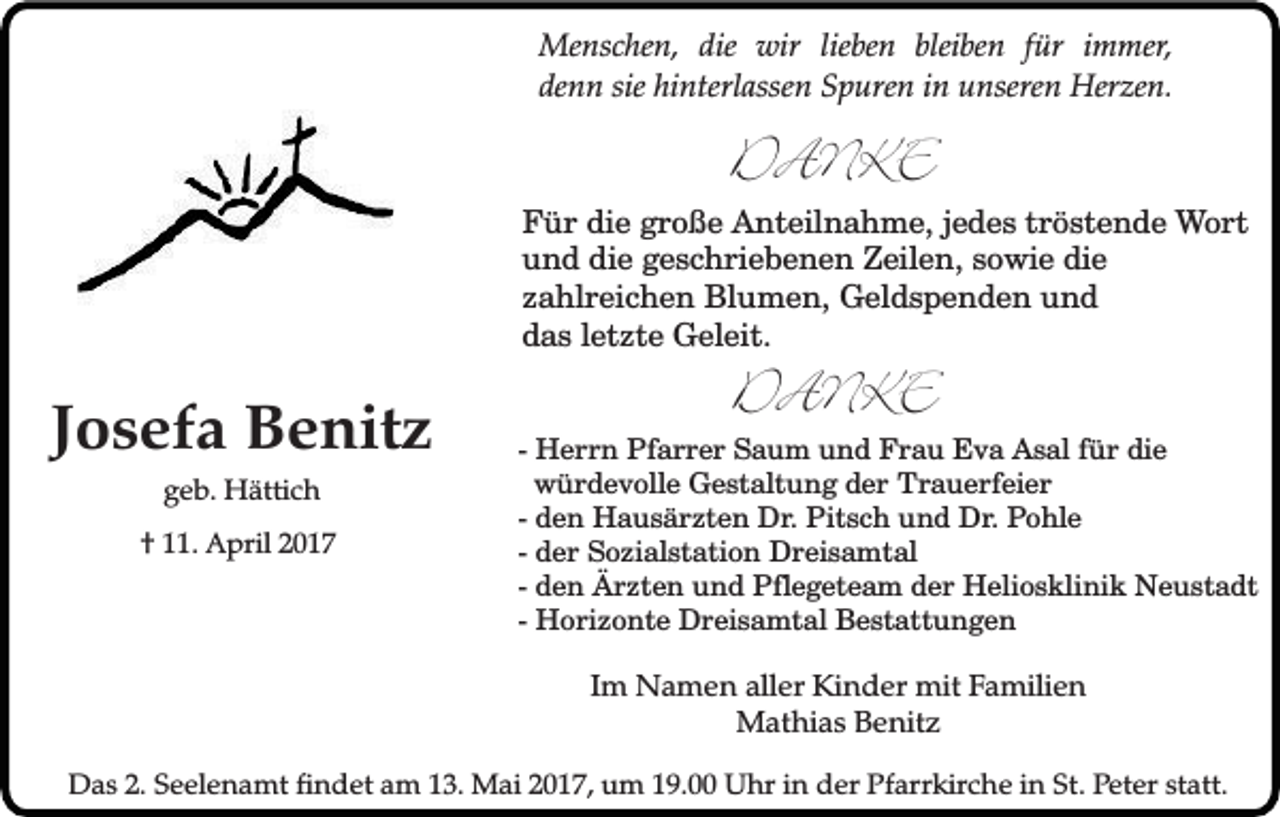 <p>Menschen, die wir lieben bleiben für immer,<br />denn sie hinterlassen Spuren in unseren Herzen.</p><p>DANKE</p><p>Für die große Anteilnahme, jedes tröstende Wort<br />und die geschriebenen Zeilen, sowie die<br />zahlreichen Blumen, Geldspenden und<br />das letzte Geleit.</p><p>Josefa Benitz<br />geb. Hättich</p><p>† 11. April 2017</p><p>DANKE</p><p>- Herrn Pfarrer Saum und Frau Eva Asal für die<br />würdevolle Gestaltung der Trauerfeier<br />- den Hausärzten Dr. Pitsch und Dr. Pohle<br />- der Sozialstation Dreisamtal<br />- den Ärzten und Pflegeteam der Heliosklinik Neustadt<br />- Horizonte Dreisamtal Bestattungen</p><p>Im Namen aller Kinder mit Familien<br />Mathias Benitz<br />Das 2. Seelenamt findet am 13. Mai 2017, um 19.00 Uhr in der Pfarrkirche in St. Peter statt.</p>