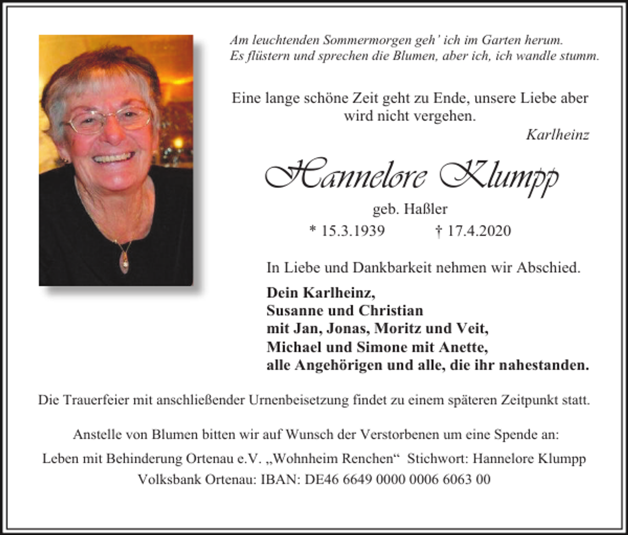 <p>Am leuchtenden Sommermorgen geh’ ich im Garten herum.<br />Es flüstern und sprechen die Blumen, aber ich, ich wandle stumm.</p><p>Eine lange schöne Zeit geht zu Ende, unsere Liebe aber<br />wird nicht vergehen.<br />Karlheinz</p><p>Hannelore Klumpp<br />geb. Haßler<br />* 15.3.1939<br />† 17.4.2020<br />In Liebe und Dankbarkeit nehmen wir Abschied.<br />Dein Karlheinz,<br />Susanne und Christian<br />mit Jan, Jonas, Moritz und Veit,<br />Michael und Simone mit Anette,<br />alle Angehörigen und alle, die ihr nahestanden.<br />Die Trauerfeier mit anschließender Urnenbeisetzung findet zu einem späteren Zeitpunkt statt.<br />Anstelle von Blumen bitten wir auf Wunsch der Verstorbenen um eine Spende an:<br />Leben mit Behinderung Ortenau e.V. „Wohnheim Renchen“ Stichwort: Hannelore Klumpp<br />Volksbank Ortenau: IBAN: DE4649 0063 00</p>