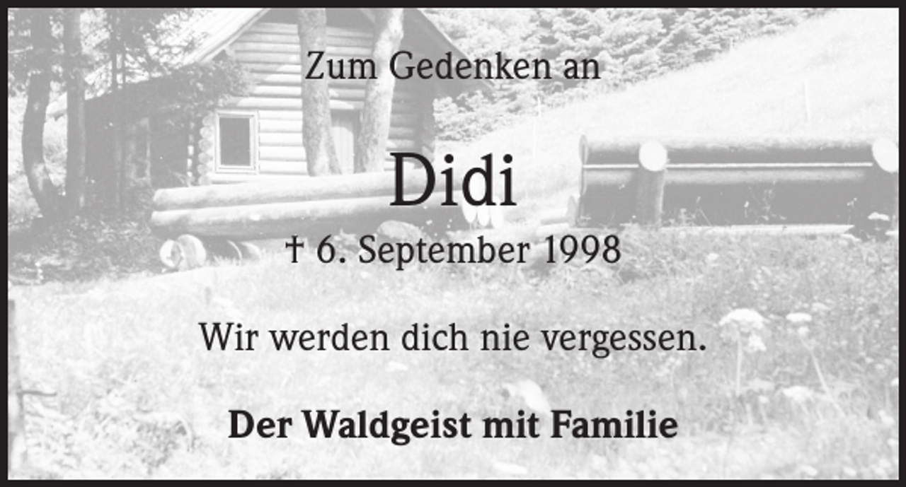 <p>Zum Gedenken an</p><p>Didi</p><p>† 6. September 1998<br />Wir werden dich nie vergessen.<br />Der Waldgeist mit Familie</p>