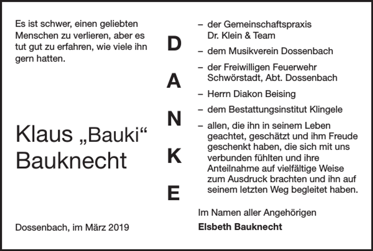 <p>Es ist schwer, einen geliebten<br />Menschen zu verlieren, aber es<br />tut gut zu erfahren, wie viele ihn<br />gern hatten.</p><p>D<br />A<br />N</p><p>Klaus „Bauki“<br />K<br />Bauknecht<br />E</p><p>– der Gemeinschaftspraxis<br />Dr. Klein &amp; Team<br />– dem Musikverein Dossenbach<br />– der Freiwilligen Feuerwehr<br />Schwörstadt, Abt. Dossenbach<br />– Herrn Diakon Beising<br />– dem Bestattungsinstitut Klingele<br />– allen, die ihn in seinem Leben<br />geachtet, geschätzt und ihm Freude<br />geschenkt haben, die sich mit uns<br />verbunden fühlten und ihre<br />Anteilnahme auf vielfältige Weise<br />zum Ausdruck brachten und ihn auf<br />seinem letzten Weg begleitet haben.<br />Im Namen aller Angehörigen</p><p>Dossenbach, im März 2019</p><p>Elsbeth Bauknecht</p>