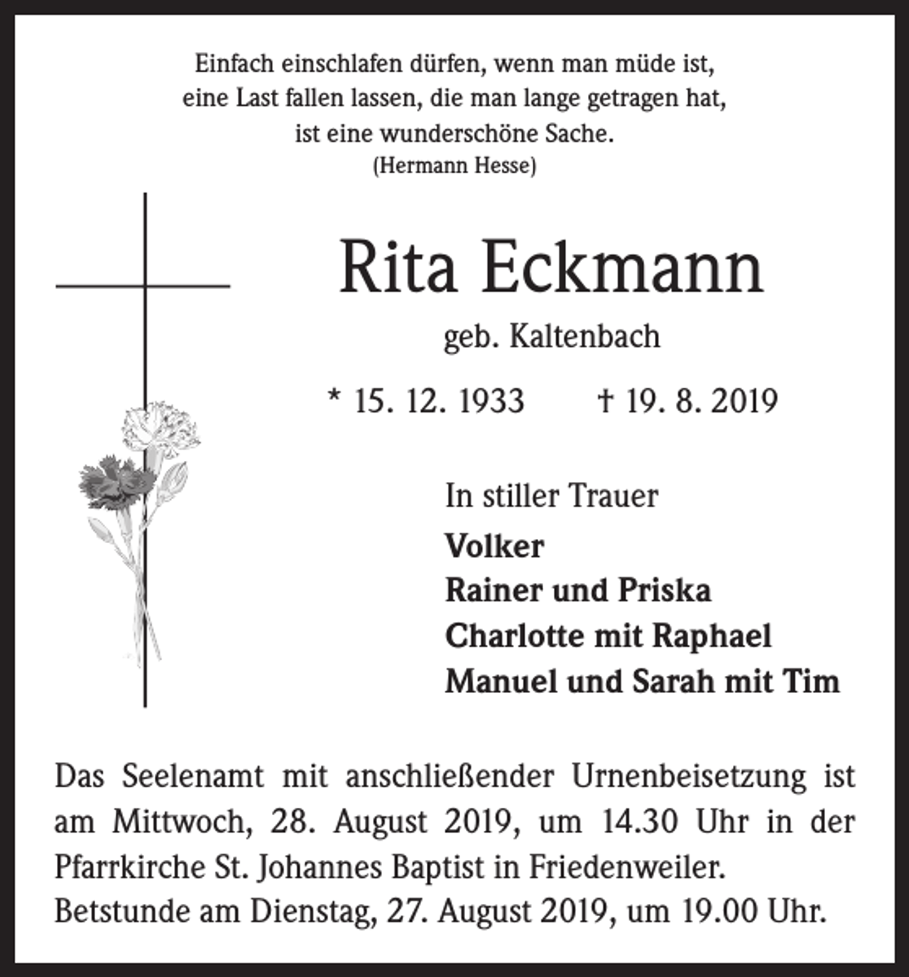<p>Einfach einschlafen dürfen, wenn man müde ist,<br />eine Last fallen lassen, die man lange getragen hat,<br />ist eine wunderschöne Sache.<br />(Hermann Hesse)</p><p>Rita Eckmann<br />geb. Kaltenbach<br />* 15. 12. 1933 † 19. 8. 2019<br />In stiller Trauer<br />Volker<br />Rainer und Priska<br />Charlotte mit Raphael<br />Manuel und Sarah mit Tim<br />Das Seelenamt mit anschließender Urnenbeisetzung ist<br />am Mittwoch, 28. August 2019, um 14.30 Uhr in der<br />­Pfarrkirche St. Johannes Baptist in Friedenweiler.<br />Betstunde am Dienstag, 27. August 2019, um 19.00 Uhr.</p>