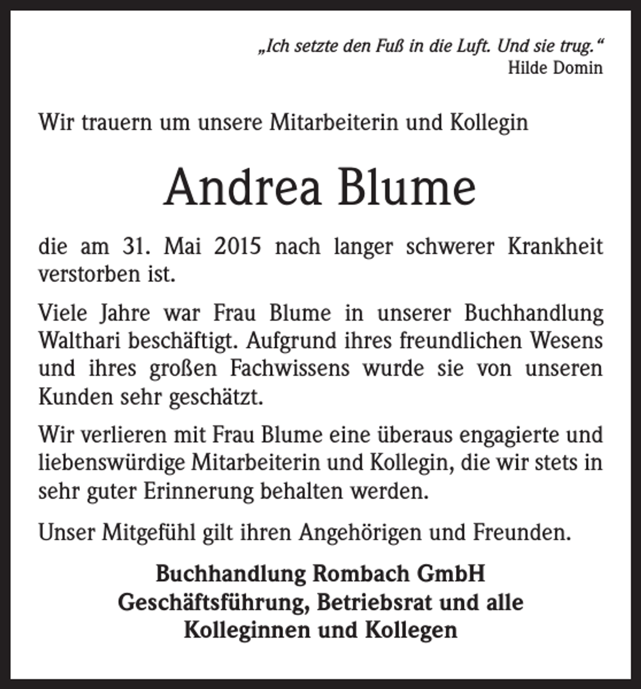 <p>„Ich setzte den Fuß in die Luft. Und sie trug.“<br />Hilde Domin</p><p>Wir trauern um unsere Mitarbeiterin und Kollegin</p><p>Andrea Blume<br />die am 31. Mai 2015 nach langer schwerer Krankheit<br />verstorben ist.<br />Viele Jahre war Frau Blume in unserer Buchhandlung<br />Walthari beschäftigt. Aufgrund ihres freundlichen Wesens<br />und ihres großen Fachwissens wurde sie von unseren<br />Kunden sehr geschätzt.<br />Wir verlieren mit Frau Blume eine überaus engagierte und<br />liebenswürdige Mitarbeiterin und Kollegin, die wir stets in<br />sehr guter Erinnerung behalten werden.<br />Unser Mitgefühl gilt ihren Angehörigen und Freunden.<br />Buchhandlung Rombach GmbH<br />Geschäftsführung, Betriebsrat und alle<br />Kolleginnen und Kollegen</p>
