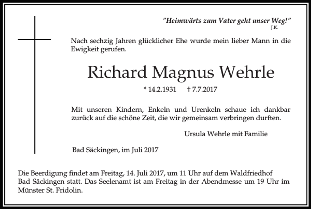 <p>"Heimwärts zum Vater geht unser Weg!"<br />J.K.</p><p>Nach sechzig Jahren glücklicher Ehe wurde mein lieber Mann in die<br />Ewigkeit gerufen.</p><p>Richard Magnus Wehrle<br />* 14.2.1931</p><p>† 7.7.2017</p><p>Mit unseren Kindern, Enkeln und Urenkeln schaue ich dankbar<br />zurück auf die schöne Zeit, die wir gemeinsam verbringen durften.<br />Ursula Wehrle mit Familie<br />Bad Säckingen, im Juli 2017<br />Die Beerdigung findet am Freitag, 14. Juli 2017, um 11 Uhr auf dem Waldfriedhof<br />Bad Säckingen statt. Das Seelenamt ist am Freitag in der Abendmesse um 19 Uhr im<br />Münster St. Fridolin.</p>
