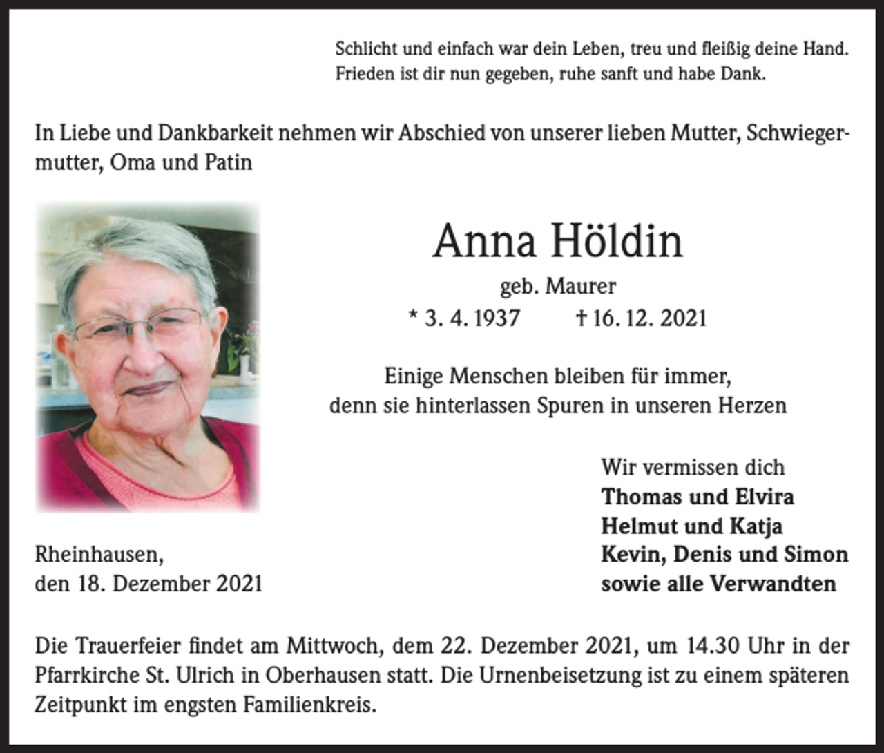 <p>Schlicht und einfach war dein Leben, treu und fleißig deine Hand.<br />Frieden ist dir nun gegeben, ruhe sanft und habe Dank.</p><p>In Liebe und Dankbarkeit nehmen wir Abschied von unserer lieben Mutter, Schwiegermutter, Oma und Patin</p><p>Anna Höldin<br />geb. Maurer<br />* 3. 4. 1937<br />† 16. 12. 2021<br />Einige Menschen bleiben für immer,<br />denn sie hinterlassen Spuren in unseren Herzen</p><p>Rheinhausen,<br />den 18. Dezember 2021</p><p>Wir vermissen dich<br />Thomas und Elvira<br />Helmut und Katja<br />Kevin, Denis und Simon<br />sowie alle Verwandten</p><p>Die Trauerfeier findet am Mittwoch, dem 22. Dezember 2021, um 14.30 Uhr in der<br />Pfarrkirche St. Ulrich in Oberhausen statt. Die Urnenbeisetzung ist zu einem späteren<br />Zeitpunkt im engsten Familienkreis.</p>