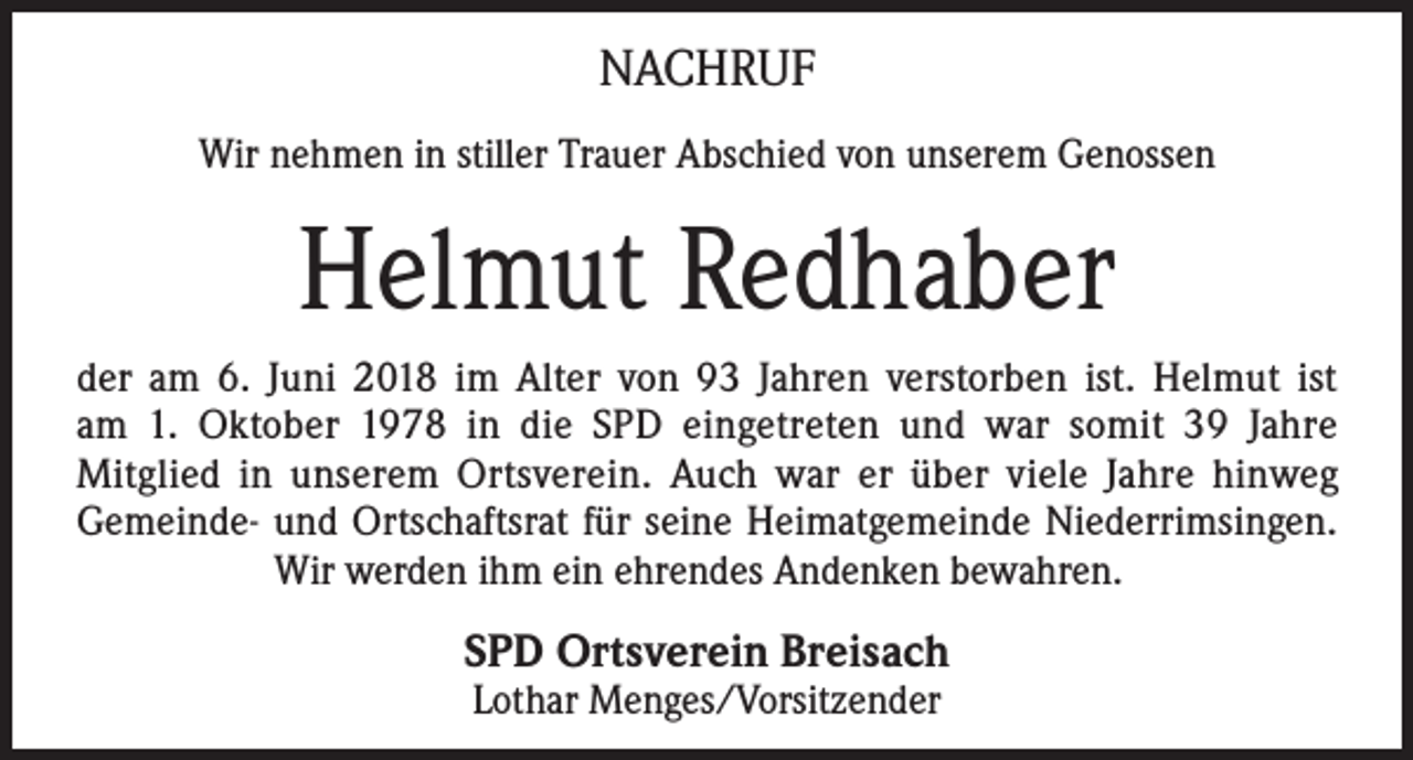 <p>NACHRUF<br />Wir nehmen in stiller Trauer Abschied von unserem Genossen</p><p>Helmut Redhaber<br />der am 6. Juni 2018 im Alter von 93 Jahren verstorben ist. Helmut ist<br />am 1. Oktober 1978 in die SPD eingetreten und war somit 39 Jahre<br />Mitglied in unserem Ortsverein. Auch war er über viele Jahre hinweg<br />Gemeinde- und Ortschaftsrat für seine Heimatgemeinde Niederrimsingen.<br />Wir werden ihm ein ehrendes Andenken bewahren.</p><p>SPD Ortsverein Breisach<br />Lothar Menges/Vorsitzender</p>