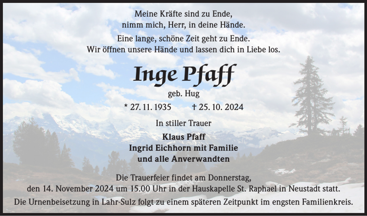 <p>Meine Kräfte sind zu Ende,<br />nimm mich, Herr, in deine Hände.<br />Eine lange, schöne Zeit geht zu Ende.<br />Wir öffnen unsere Hände und lassen dich in Liebe los.</p><p>Inge Pfaff<br />geb. Hug<br />* 27. 11. 1935</p><p>† 25. 10. 2024</p><p>In stiller Trauer<br />Klaus Pfaff<br />Ingrid Eichhorn mit Familie<br />und alle Anverwandten<br />Die Trauerfeier findet am Donnerstag,<br />den 14. November 2024 um 15.00 Uhr in der Hauskapelle St. Raphael in Neustadt statt.<br />Die Urnenbeisetzung in Lahr-Sulz folgt zu einem späteren Zeitpunkt im engsten Familienkreis.</p>