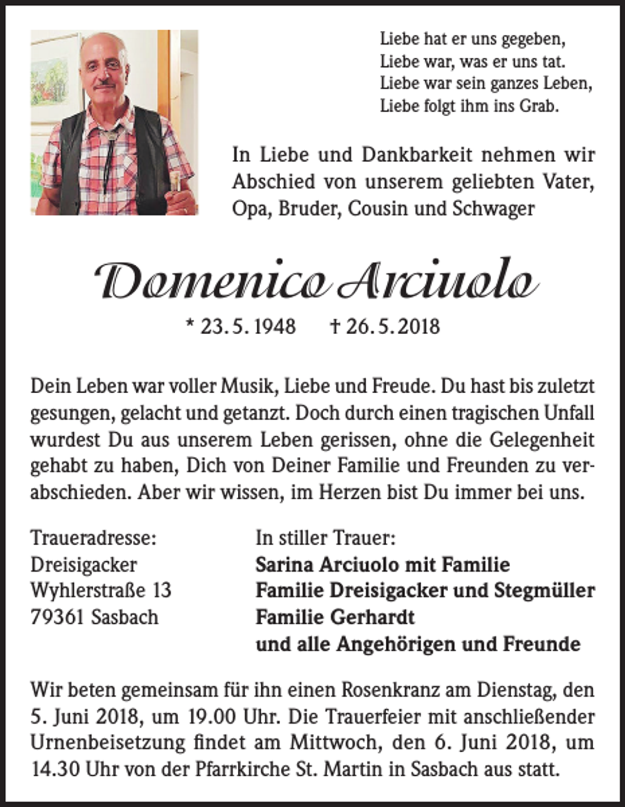 <p>Liebe hat er uns gegeben,<br />Liebe war, was er uns tat.<br />Liebe war sein ganzes Leben,<br />Liebe folgt ihm ins Grab.</p><p>In Liebe und Dankbarkeit nehmen wir<br />Abschied von unserem geliebten Vater,<br />Opa, Bruder, Cousin und Schwager</p><p>Domenico Arciuolo<br />* 23. 5. 1948 † 26. 5. 2018<br />Dein Leben war voller Musik, Liebe und Freude. Du hast bis zuletzt<br />gesungen, gelacht und getanzt. Doch durch einen tragischen Unfall<br />wurdest Du aus unserem Leben gerissen, ohne die Gelegenheit<br />gehabt zu haben, Dich von Deiner Familie und Freunden zu verabschieden. Aber wir wissen, im Herzen bist Du immer bei uns.<br />Traueradresse:<br />Dreisigacker<br />Wyhlerstraße 13<br />79361 Sasbach</p><p>In stiller Trauer:<br />Sarina Arciuolo mit Familie<br />Familie Dreisigacker und Stegmüller<br />Familie Gerhardt<br />und alle Angehörigen und Freunde</p><p>Wir beten gemeinsam für ihn einen Rosenkranz am Dienstag, den<br />5. Juni 2018, um 19.00 Uhr. Die Trauerfeier mit anschließender<br />Urnenbeisetzung findet am Mittwoch, den 6. Juni 2018, um<br />14.30 Uhr von der Pfarrkirche St. Martin in Sasbach aus statt.</p>