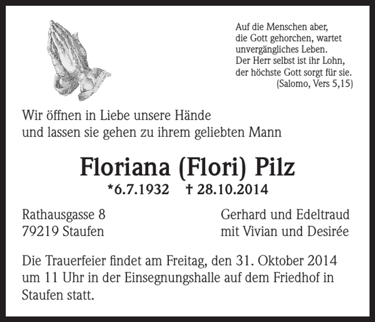 <p>Auf die Menschen aber,<br />die Gott gehorchen, wartet<br />unvergängliches Leben.<br />Der Herr selbst ist ihr Lohn,<br />der höchste Gott sorgt für sie.</p><p>(Salomo, Vers 5,15)</p><p>Wir öffnen in Liebe unsere Hände<br />und lassen sie gehen zu ihrem geliebten Mann</p><p>Floriana (Flori) Pilz<br />*6.7.1932</p><p>Rathausgasse 8<br />79219 Staufen</p><p>† 28.10.2014</p><p>Gerhard und Edeltraud<br />mit Vivian und Desirée</p><p>Die Trauerfeier findet am Freitag, den 31. Oktober 2014<br />um 11 Uhr in der Einsegnungshalle auf dem Friedhof in<br />Staufen statt.</p>