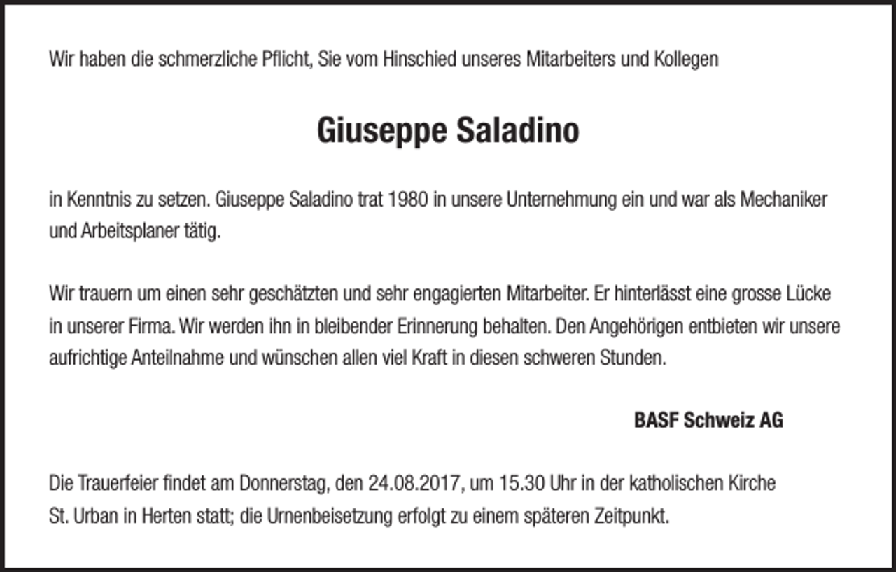 <p>Wirhhaben<br />Wir<br />a b e n didie<br />e s schmerzliche<br />c h m erzli c h e PPflicht,<br />ﬂi c ht, SiSie<br />e v vom<br />o m HiHinschied<br />ns c hi e d uunseres<br />ns er es Mit<br />Mitarbeiters<br />ar b eit ers uund<br />n d KKollegen<br />oll e g e n</p><p>Giuseppe<br />Gi<br />u s e p p e SSaladino<br />al a di n o<br />i n Kenntnis<br />in<br />K e n nt nis zu<br />z u setzen.<br />s etz e n. Giuseppe<br />Gi us e p p e Saladino<br />S al a di n o trat<br />tr at 1980<br />1 9 8 0 iinn unsere<br />u ns er e Unternehmung<br />U nt er n e h m u n g ein<br />ei n und<br />u n d war<br />w ar als<br />als Mechaniker<br />M e c h a ni k er<br />uund<br />n d Arbeitsplaner<br />Ar b eits pl a n er ttätig.<br />äti g.<br />Wir<br />a u er n uum<br />m eieinen<br />n e n s sehr<br />e hr ggeschätzten<br />es c h ätzt e n uund<br />n d s sehr<br />e hr eengagierten<br />n g a gi ert e n Mit<br />ar b eit er. ErErhihinterlässt<br />nt erl ässt eieine<br />n e grgrosse<br />oss e L Lücke<br />ücke<br />Wirtrtrauern<br />Mitarbeiter.<br />iinn unserer<br />u ns er er Firma.<br />Fir m a. Wir<br />Wir werden<br />w er d e n iihn<br />h n iinn bleibender<br />bl ei b e n d er Erinnerung<br />Eri n n er u n g behalten.<br />b e h alt e n. Den<br />D e n Angehörigen<br />A n g e h öri g e n entbieten<br />e nt bi et e n wir<br />wir unsere<br />u ns er e<br />aaufrichtige<br />ufri c hti g e Anteilnahme<br />A nt eil n a h m e und<br />u n d wünschen<br />w ü ns c h e n all<br />e n viviel<br />el Kraft<br />Kr aft iinn didiesen<br />es e n sschweren<br />c h w er e n Stunden.<br />St u n d e n.<br />allen</p><p>BBASF<br />A S F SSchweiz<br />c h w ei z AAG<br />G</p><p>DiDie<br />e TrTrauerfeier<br />a u erf ei er ﬁfindet<br />n d et aam<br />m DDonnerstag,<br />o n n erst a g, dden<br />e n 224.08.2017,<br />4. 0 8. 2 0 1 7, uum<br />m 115.30<br />5. 3 0 UUhr<br />hr i in<br />n dder<br />er kkatholischen<br />at h olis c h e n Kir<br />che<br />Kirche<br />St.<br />Ur b a n iinn Herten<br />H ert e n ststatt;<br />att; didiee Urnenbeisetzung<br />Ur n e n b eis etz u n g erf<br />ol gt zzu<br />u eieinem<br />n e m sspäteren<br />p ät er e n ZZeitpunkt.<br />eit p u n kt.<br />St. Urban<br />erfolgt</p>