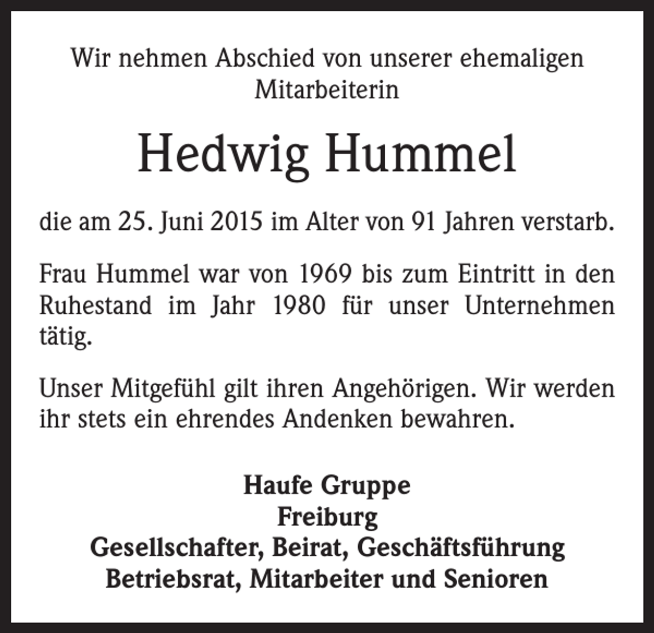 <p>Wir nehmen Abschied von unserer ehemaligen<br />­Mitarbeiterin</p><p>Hedwig Hummel<br />die am 25. Juni 2015 im Alter von 91 Jahren verstarb.<br />Frau Hummel war von 1969 bis zum Eintritt in den<br />Ruhestand im Jahr 1980 für unser Unternehmen<br />tätig.<br />Unser Mitgefühl gilt ihren Angehörigen. Wir werden<br />ihr stets ein ehrendes Andenken bewahren.<br />Haufe Gruppe<br />Freiburg<br />Gesellschafter, Beirat, Geschäftsführung<br />Betriebsrat, Mitarbeiter und Senioren</p>