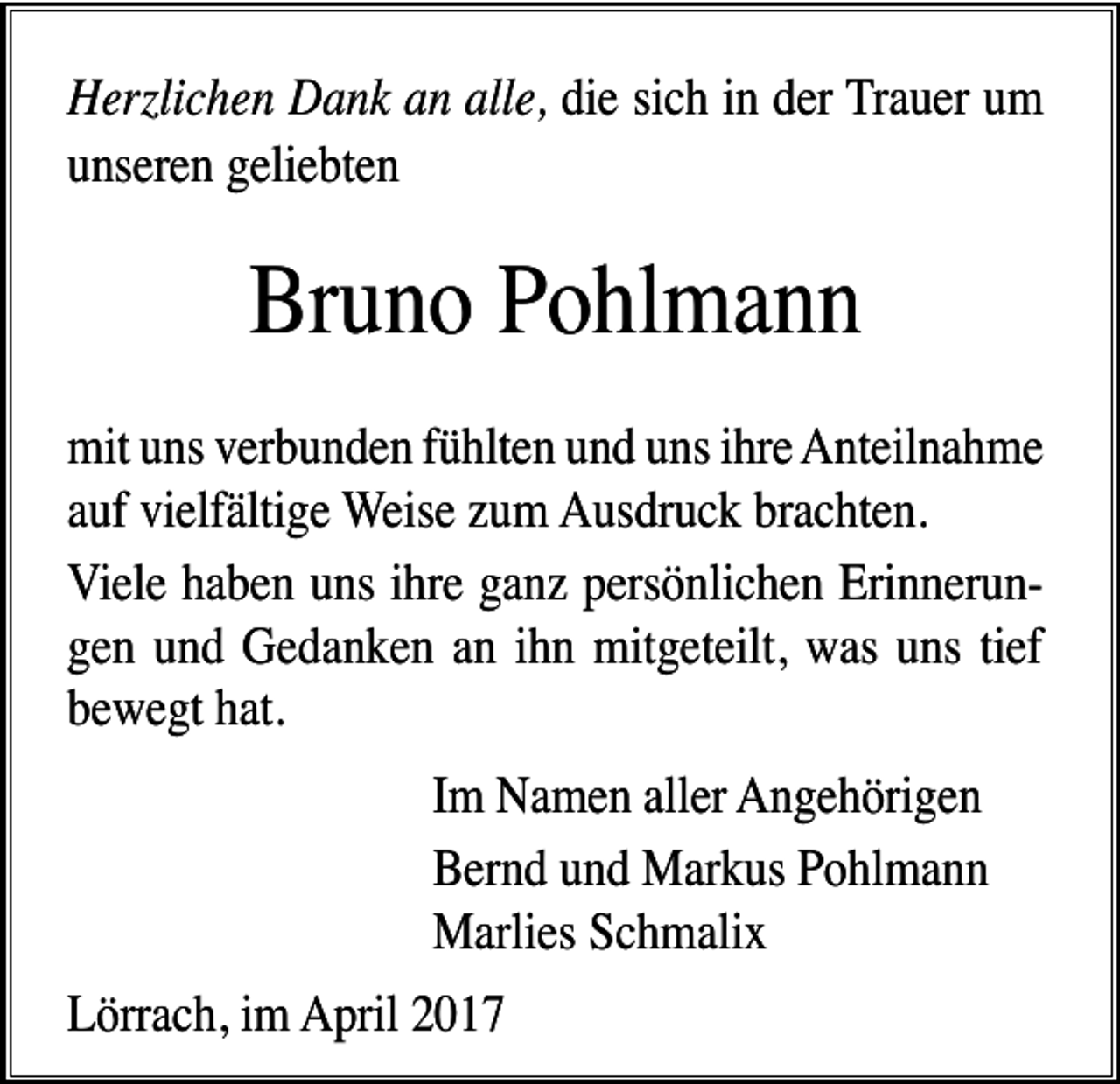 <p>Herzlichen Dank an alle, die sich in der Trauer um<br />unseren geliebten</p><p>Bruno Pohlmann<br />mit uns verbunden fühlten und uns ihre Anteilnahme<br />auf vielfältige Weise zum Ausdruck brachten.<br />Viele haben uns ihre ganz persönlichen Erinnerungen und Gedanken an ihn mitgeteilt, was uns tief<br />bewegt hat.<br />Im Namen aller Angehörigen<br />Bernd und Markus Pohlmann<br />Marlies Schmalix<br />Lörrach, im April 2017</p>